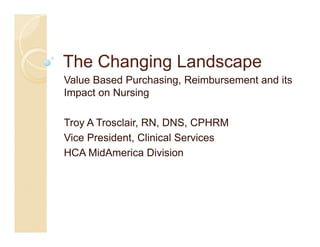 The Changing Landscape
Value Based P h i
V l B      d Purchasing, R i b
                         Reimbursement and it
                                     t d its
Impact on Nursing

Troy A Trosclair, RN, DNS, CPHRM
Vice President Clinical Services
     President,
HCA MidAmerica Division
 