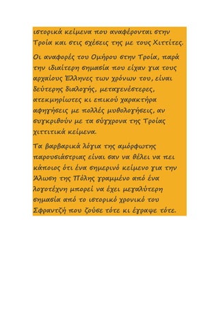 ιστορικά κείμενα που αναφέρονται στην
Τροία και στις σχέσεις της με τους Χιττίτες.
Οι αναφορές του Ομήρου στην Τροία, παρά
την ιδιαίτερη σημασία που είχαν για τους
αρχαίους Έλληνες των χρόνων του, είναι
δεύτερης διαλογής, μεταγενέστερες,
ατεκμηρίωτες κι επικού χαρακτήρα
αφηγήσεις με πολλές μυθολογήσεις, αν
συγκριθούν με τα σύγχρονα της Τροίας
χιττιτικά κείμενα.
Τα βαρβαρικά λόγια της αμόρφωτης
παρουσιάστριας είναι σαν να θέλει να πει
κάποιος ότι ένα σημερινό κείμενο για την
Άλωση της Πόλης γραμμένο από ένα
λογοτέχνη μπορεί να έχει μεγαλύτερη
σημασία από το ιστορικό χρονικό του
Σφραντζή που ζούσε τότε κι έγραψε τότε.
 