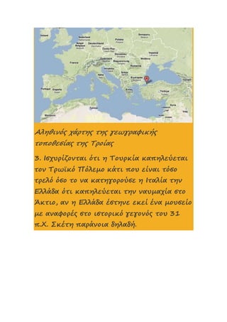 Αληθινός χάρτης της γεωγραφικής
τοποθεσίας της Τροίας
3. Ισχυρίζονται ότι η Τουρκία καπηλεύεται
τον Τρωϊκό Πόλεμο κάτι που είναι τόσο
τρελό όσο το να κατηγορούσε η Ιταλία την
Ελλάδα ότι καπηλεύεται την ναυμαχία στο
Άκτιο, αν η Ελλάδα έστηνε εκεί ένα μουσείο
με αναφορές στο ιστορικό γεγονός του 31
π.Χ. Σκέτη παράνοια δηλαδή.
 