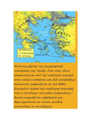 Ψεύτικος χάρτης της γεωγραφικής
τοποθεσίας της Τροίας: όταν ένας τόπος
απομονώνεται από την ευρύτερη περιοχή
στην οποία εντάσσεται και διά καταλλήλων
αποκοπών εμφανίζεται σε ένα λάθος
ξεκομμένο τμήμα της ευρύτερης περιοχής,
τότε η αντίληψη του μέσου αναγνώστη /
θεατή επηρεάζεται εσφαλμένα και
δημιουργούνται σε κείνον ψευδείς
εντυπώσεις κι αντιλήψεις.
 