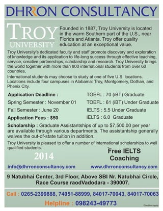 TROY
UNIVERSITY

Founded in 1887, Troy University is located
in the warm Southern part of the U.S., near
Florida and Atlanta. Troy offer quality
education at an exceptional value.

Troy University's dedicated faculty and staff promote discovery and exploration
of knowledge and its application to life-long success through effective teaching,
service, creative partnerships, scholarship and research. Troy University brings
the world together with more than 800 international students from over 60
countries,
International students may choose to study at one of five U.S. locations.
Locations include four campuses in Alabama: Troy, Montgomery, Dothan, and
Phenix City.

Application Deadline :

TOEFL : 70 (iBT) Graduate

Spring Semester : November 01

TOEFL : 61 (iBT) Under Graduate

Fall Semester : June 20

IELTS : 5.5 Under Graduate

Application Fees : $50

IELTS : 6.0 Graduate

Scholarship : Graduate Assistantships of up to $7,500.00 per year
are available through various departments. The assistantship generally
waives the out-of-state tuition in addition.
Troy University is pleased to offer a number of international scholarships to well
qualified students.
*

Free IELTS
Coaching

2014
info@dhrronconsultancy.com

.

www.dhrronconsultancy.com

.

9 Natubhai Center, 3rd Floor, Above SBI Nr. Natubhai Circle,
Race Course raodVadodara - 390007.
Call : 0265-2399888, 74051-88999, 84017-70043, 84017-70063

Helpline : 098243-49773

Condition apply

 