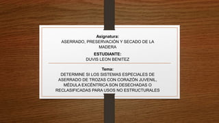 Tema:
DETERMINE SI LOS SISTEMAS ESPECIALES DE
ASERRADO DE TROZAS CON CORAZÓN JUVENIL,
MÉDULA EXCÉNTRICA SON DESECHADAS O
RECLASIFICADAS PARA USOS NO ESTRUCTURALES
ESTUDIANTE:
DUVIS LEON BENITEZ
Asignatura:
ASERRADO, PRESERVACIÓN Y SECADO DE LA
MADERA
 