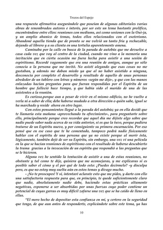 Trozos del Espejo 
una respuesta afirmativa asegurándole que poseían de algunas editoriales varias 
obras de renombrados autores e interés, por ser este un tema bastante prolífico, 
encontrándose entre ellos: reuniones con mediums, así como sesiones con la Oui-ja, 
y un amplio abanico de temas, todos ellos relacionados con el esoterismo. 
Abandoné aquella tienda que de pronto se me volvió un tanto fría y rechazable, 
dejando al librero y a su clienta en una tertulia aparentemente amena. 
Caminaba por la calle en busca de la parada de autobús que me devuelve a 
casa cada vez que voy al centro de la ciudad, cuando me vino a la memoria una 
invitación que en cierta ocasión me fuera hecha para asistir a una sesión de 
espiritismo. Recordé vagamente que era una reunión de amigos, aunque yo sólo 
conocía a la persona que me invitó. No asistí alegando que esas cosas no me 
gustaban, y además me daban miedo ya que al no haber asistido a ninguna, 
desconocía por completo el desarrollo y resultado de aquello de unas personas 
alrededor de un tablero con letras y números -según me dijo-, y que con las manos 
enlazadas hacían preguntas para que fueran respondidas por el Espíritu de un 
hombre que falleció hace tiempo, y que había sido el marido de una de las 
asistentes a la reunión. 
Es curioso,porque aun a pesar de vivir en el mismo edificio, no he vuelto a 
verla ni a saber de ella; debe haberse mudado a otra dirección o quién sabe, igual se 
ha marchado y reside ahora en otro lugar. 
Con estos pensamientos llegué a la parada del autobús; ya en ella decidí que 
te llamaría esta mañana -aprovechando tu ofrecimiento-, para preguntarte sobre 
ello, principalmente porque creo recordar que aquel día me dijiste algo sobre que 
nadie puede saber nada acerca de su vida anterior, si es que la tuvo, porque pudiera 
tratarse de un Espíritu nuevo, y por consiguiente su primera encarnación. Por eso 
pensé que en ese caso que te he comentado, tampoco podrá nadie físicamente 
hablar con el espíritu de una persona que ya no existe porque al morir ésta, 
lógicamente, también dejó de ser su Espíritu, sin embargo, una vez vi una película 
en la que se hacían reuniones de espiritismo con el resultado de haberse descubierto 
la trama gracias a la invocación de un espíritu que respondió a las preguntas que 
se le hicieron. 
Alguna vez he sentido la tentación de asistir a una de estas reuniones, no 
obstante y tal como te dije, quisiera que me aconsejaras, y me explicaras si es 
posible saber el cómo y el por qué de todo esto: ¿Puedes decírmelo? -y disculpa 
pero, es que no estoy muy suelta aún en estos temas y divago mucho. 
- ¡No te preocupes! Y sí, intentaré aclarate esto que me pides, y darte con ello 
una satisfactoria respuesta para que, en principio, te quede suficientemente claro 
que nadie, absolutamente nadie debe, haciendo estas prácticas altamente 
negativas, exponerse a ser absorbidas por unas fuerzas cuyo poder contiene un 
potencial de cuyas garras es muy difícil zafarse una vez que se ha caído de lleno en 
ellas. 
“El mero hecho de depositar esta confianza en mí, y certero en la seguridad 
que tengo, de que aun antes de responderte, explicándote sobre este tema, ya has 
10 
 