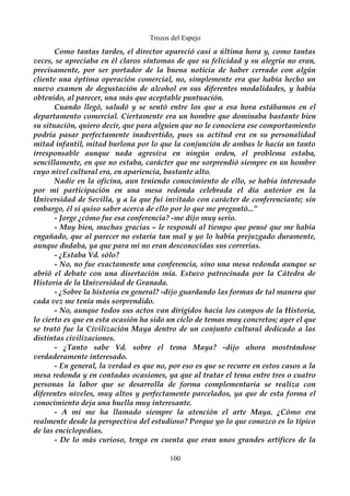 Trozos del Espejo 
Como tantas tardes, el director apareció casi a última hora y, como tantas 
veces, se apreciaba en él claros síntomas de que su felicidad y su alegría no eran, 
precisamente, por ser portador de la buena noticia de haber cerrado con algún 
cliente una óptima operación comercial, no, simplemente era que había hecho un 
nuevo examen de degustación de alcohol en sus diferentes modalidades, y había 
obtenido, al parecer, una más que aceptable puntuación. 
Cuando llegó, saludó y se sentó entre los que a esa hora estábamos en el 
departamento comercial. Ciertamente era un hombre que dominaba bastante bien 
su situación, quiero decir, que para alguien que no le conociera ese comportamiento 
podría pasar perfectamente inadvertido, pues su actitud era en su personalidad 
mitad infantil, mitad burlona por lo que la conjunción de ambas le hacía un tanto 
irresponsable aunque nada agresiva en ningún orden, el problema estaba, 
sencillamente, en que no estaba, carácter que me sorprendió siempre en un hombre 
cuyo nivel cultural era, en apariencia, bastante alto. 
Nadie en la oficina, aun teniendo conocimiento de ello, se había interesado 
por mi participación en una mesa redonda celebrada el día anterior en la 
Universidad de Sevilla, y a la que fui invitado con carácter de conferenciante; sin 
embargo, él si quiso saber acerca de ello por lo que me preguntó...” 
- Jorge ¿cómo fue esa conferencia? -me dijo muy serio. 
- Muy bien, muchas gracias – le respondí al tiempo que pensé que me había 
engañado, que al parecer no estaría tan mal y yo lo había prejuzgado duramente, 
aunque dudaba, ya que para mi no eran desconocidas sus correrías. 
- ¿Estaba Vd. sólo? 
- No, no fue exactamente una conferencia, sino una mesa redonda aunque se 
abrió el debate con una disertación mía. Estuvo patrocinada por la Cátedra de 
Historia de la Universidad de Granada. 
- ¿Sobre la historia en general? -dijo guardando las formas de tal manera que 
cada vez me tenía más sorprendido. 
- No, aunque todos sus actos van dirigidos hacia los campos de la Historia, 
lo cierto es que en esta ocasión ha sido un ciclo de temas muy concretos; ayer el que 
se trató fue la Civilización Maya dentro de un conjunto cultural dedicado a las 
distintas civilizaciones. 
- ¿Tanto sabe Vd. sobre el tema Maya? -dijo ahora mostrándose 
verdaderamente interesado. 
- En general, la verdad es que no, por eso es que se recurre en estos casos a la 
mesa redonda y en contadas ocasiones, ya que al tratar el tema entre tres o cuatro 
personas la labor que se desarrolla de forma complementaria se realiza con 
diferentes niveles, muy altos y perfectamente parcelados, ya que de esta forma el 
conocimiento deja una huella muy interesante. 
- A mi me ha llamado siempre la atención el arte Maya. ¿Cómo era 
realmente desde la perspectiva del estudioso? Porque yo lo que conozco es lo típico 
de las enciclopedias. 
- De lo más curioso, tenga en cuenta que eran unos grandes artífices de la 
100 
 