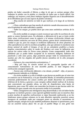 Santiago Martín Moreno 
piedra sin haber conocido el Hierro, y digo lo de que es curioso porque ellos 
trabajan la piedra con la piedra; es conocido de todos que es harto difícil. Sin 
embargo, sus mejores y mas finos trabajos legados llegaron con el descubrimiento 
de la Obsidiana que era una especie de piedra volcánica. 
- Hay mucho de misterio en todo lo que realizan a lo largo de su historia 
¿verdad? 
- Claro, entendemos que hay mucho de misterio cuando desconocemos el alto 
nivel Espiritual de cada individuo o pueblo. 
- Sobre los mayas ¿se podría decir que eran unos auténticos artistas de la 
escritura? 
- En cierta medida sí; aunque es justo reconocer que sobre la escritura de esta 
gente se conoce bastante poco. No obstante, a diferencia de lo que se tenía creído 
sobre otras civilizaciones como la egipcia o la misma civilización Atlante que 
habían tenido contactos con seres de otros planos, quiero decir: extraterrestres, la 
verdad es que no, pero los mayas si recibieron influencias de otros planetas; de 
ellos aprendieron no sólo la escritura jeroglífica, sino que además le enseñaron una 
forma natural de medir el tiempo, el uso de un calendario profético y hasta 
amplios conocimientos sobre la rueda del Zodiaco así como la influencia que 
ejercen los astros sobre la Tierra como planeta. Como comprenderá, toda esta 
sabiduría que se podía haber escapado de la memoria indígena, hubieron de 
pasársela a sólo unos pocos, digo pasársela porque toda la comunicación era 
mental, por ello los elegidos del pueblo fueron miembros de la alta jerarquía 
sacerdotal. 
- Entonces ¿los conocimientos astronómicos...? 
- Hoy por hoy, la ciencia actual no ha conseguido igualar aún el 
conocimiento Astronómico de este increíble pueblo, es más ninguna otra 
civilización consiguió superarlo. 
- Fueron una civilización diferente a las demás ¿verdad? - dijo, al parecer, 
completamente imbuido en el diálogo. 
- En cierta medida sí; y ello es debido a que fueron un pueblo que al estar tan 
en contacto con la Naturaleza, a la que llamaban Madre, la entendían plenamente; 
conocían perfectamente los cauces ocultos por donde discurrían las corrientes 
telúricas de la tierra, y gracias a esas energías sabían donde realizar de la forma 
más conveniente sus grandes obras, no sólo de Arquitectura sino hasta de 
Ingeniería, pues como Vd. sabrá, son conocidas las formas en que hacían subir las 
corrientes de agua cuando esta era necesaria arriba en la montaña. 
“ Ellos consiguieron una inteligencia muy desarrollada a raíz de haber hecho 
progresar su instinto gracias a una especial agilidad mental; aun en nuestros días 
y para muchas de aquellas realizaciones se sigue buscando explicación, y no las 
tendremos nunca porque estamos en la más absoluta regresión; nosotros somos 
incapaces de sacrificar nada por conseguir poner en marcha el mecanismo de 
aquella energía, energía de la que también podríamos disponer si quisiéramos, pero 
eso no ocurrirá nunca; fíjese Vd. en que el pueblo Maya es una gente tan 
101 
 
