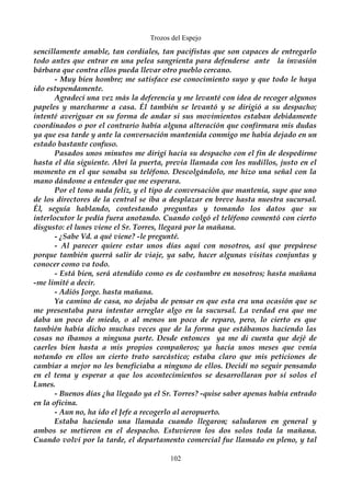 Trozos del Espejo 
sencillamente amable, tan cordiales, tan pacifistas que son capaces de entregarlo 
todo antes que entrar en una pelea sangrienta para defenderse ante la invasión 
bárbara que contra ellos pueda llevar otro pueblo cercano. 
- Muy bien hombre; me satisface ese conocimiento suyo y que todo le haya 
ido estupendamente. 
Agradecí una vez más la deferencia y me levanté con idea de recoger algunos 
papeles y marcharme a casa. Él también se levantó y se dirigió a su despacho; 
intenté averiguar en su forma de andar si sus movimientos estaban debidamente 
coordinados o por el contrario había alguna alteración que confirmara mis dudas 
ya que esa tarde y ante la conversación mantenida conmigo me había dejado en un 
estado bastante confuso. 
Pasados unos minutos me dirigí hacia su despacho con el fin de despedirme 
hasta el día siguiente. Abrí la puerta, previa llamada con los nudillos, justo en el 
momento en el que sonaba su teléfono. Descolgándolo, me hizo una señal con la 
mano dándome a entender que me esperara. 
Por el tono nada feliz, y el tipo de conversación que mantenía, supe que uno 
de los directores de la central se iba a desplazar en breve hasta nuestra sucursal. 
Él, seguía hablando, contestando preguntas y tomando los datos que su 
interlocutor le pedía fuera anotando. Cuando colgó el teléfono comentó con cierto 
disgusto: el lunes viene el Sr. Torres, llegará por la mañana. 
- ¿Sabe Vd. a qué viene? -le pregunté. 
- Al parecer quiere estar unos días aquí con nosotros, así que prepárese 
porque también querrá salir de viaje, ya sabe, hacer algunas visitas conjuntas y 
conocer como va todo. 
- Está bien, será atendido como es de costumbre en nosotros; hasta mañana 
-me limité a decir. 
- Adiós Jorge. hasta mañana. 
Ya camino de casa, no dejaba de pensar en que esta era una ocasión que se 
me presentaba para intentar arreglar algo en la sucursal. La verdad era que me 
daba un poco de miedo, o al menos un poco de reparo, pero, lo cierto es que 
también había dicho muchas veces que de la forma que estábamos haciendo las 
cosas no íbamos a ninguna parte. Desde entonces ya me di cuenta que dejé de 
caerles bien hasta a mis propios compañeros; ya hacía unos meses que venía 
notando en ellos un cierto trato sarcástico; estaba claro que mis peticiones de 
cambiar a mejor no les beneficiaba a ninguno de ellos. Decidí no seguir pensando 
en el tema y esperar a que los acontecimientos se desarrollaran por sí solos el 
Lunes. 
- Buenos días ¿ha llegado ya el Sr. Torres? -quise saber apenas había entrado 
en la oficina. 
- Aun no, ha ido el Jefe a recogerlo al aeropuerto. 
Estaba haciendo una llamada cuando llegaron; saludaron en general y 
ambos se metieron en el despacho. Estuvieron los dos solos toda la mañana. 
Cuando volví por la tarde, el departamento comercial fue llamado en pleno, y tal 
102 
 