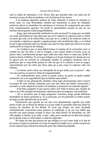 Santiago Martín Moreno 
cual se sabía de antemano, el Sr. Torres dijo que deseaba salir con cada uno de 
nosotros un par de días tocándome a mi el primero de los turnos. 
A la mañana siguiente salimos de viaje. Durante el mismo la relación se 
hacía cada vez más distendida, entraba por momentos en fases de relajadas 
posturas; ahora se asentaban las opiniones en terrenos de comprensión que antes 
eran completamente agrestes. No perdí la oportunidad cuando en una de sus 
muchas interrogantes acabó preguntándome: 
- Jorge ¿qué está pasando realmente en esta sucursal? Le ruego que me hable 
con toda sinceridad por muy dura que sea; no le importe la aspereza pues si todos 
me decís que esto va de maravillas, cosa que no es verdad y los números están en 
mi carpeta, o alguien se engaña o engaña porque está encubriendo algo, o es verdad 
lo que vengo pensando hace ya tiempo: que aquí no hay nadie que merezca la pena 
mantenerlo en el puesto de trabajo... 
- La verdad es que es muy difícil tomar el camino de la acusación, pero es 
verdad eso que Vd. dice, o esto se arregla, o nos vamos todos al traste, y yo no 
quiero irme, sencillamente porque aquí cada uno sabe cómo es cada uno, desde el 
primero hasta el último. Yo sé lo que trabajo y sé lo que trabajan los demás por eso 
no quiero que me arrastre la estampida cuando en cualquier momento esta se 
produzca; que es muy triste pensar en ello sin que se le caliente a uno la sangre, 
especialmente por los años que llevo aquí ya y que como la empresa sabe son 
muchos. 
- Lo bueno sería evitar esa estampida de la que habla ¿no le parece? - dijo 
con una sonrisa, al ,parecer, llena de magnanimidad. 
- Sí, evidentemente, pero ¿cómo se puede evitar, en quién se puede confiar 
realmente con en la seguridad de que no habrán represalias? 
- Confíe en mi, plenamente, hombre; estoy aquí, precisamente, para conocer 
el porqué de esta extraña situación ¿por qué una línea que había comenzado a 
ascender se viene abajo de la tarde a la mañana, y al parecer sin solución alguna? 
- Está bien, pregunte lo que quiera saber; seré todo lo franco que siempre he 
sido si con ello consigue herramientas suficiente para recomponer este problema. 
- No es necesario que le haga preguntas concretas, Jorge, puede hablarme 
haciéndolo en líneas generales y, no se preocupe, yo iré poniendo en orden cuanto 
me diga y cada información en su sitio. 
Ciertamente que aquello no era una cosa determinada, aquello era, todo, 
desde el jefe con su forma de dirigir y a la que nadie le prestaba atención, hasta la 
manera de obedecer de los demás. Él creía que dirigir era estar haciendo 
continuamente concesiones para ganarse al empleado, y no era eso; había que 
hacerlo con amor porque cuando se hace con amor florece la disciplina; no, allí 
sólo jugaba el interés, y ya sabe, a más , más, pero cuando ya no hay más porque 
ya no queda, todo se viene abajo, se deja de responder. 
No tenía ese don que poseen los que dirigen y es así como todo se le iba de 
las manos. Llegó un momento en el que ni organizar podía; no se sentía con fuerzas 
ni tan siquiera para llamar la atención ante una situación palpable. 
103 
 