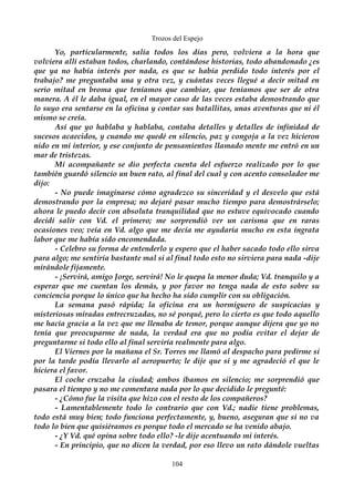 Trozos del Espejo 
Yo, particularmente, salía todos los días pero, volviera a la hora que 
volviera allí estaban todos, charlando, contándose historias, todo abandonado ¿es 
que ya no había interés por nada, es que se había perdido todo interés por el 
trabajo? me preguntaba una y otra vez, y cuántas veces llegué a decir mitad en 
serio mitad en broma que teníamos que cambiar, que teníamos que ser de otra 
manera. A él le daba igual, en el mayor caso de las veces estaba demostrando que 
lo suyo era sentarse en la oficina y contar sus batallitas, unas aventuras que ni él 
mismo se creía. 
Así que yo hablaba y hablaba, contaba detalles y detalles de infinidad de 
sucesos acaecidos, y cuando me quedé en silencio, paz y congoja a la vez hicieron 
nido en mi interior, y ese conjunto de pensamientos llamado mente me entró en un 
mar de tristezas. 
Mi acompañante se dio perfecta cuenta del esfuerzo realizado por lo que 
también guardó silencio un buen rato, al final del cual y con acento consolador me 
dijo: 
- No puede imaginarse cómo agradezco su sinceridad y el desvelo que está 
demostrando por la empresa; no dejaré pasar mucho tiempo para demostrárselo; 
ahora le puedo decir con absoluta tranquilidad que no estuve equivocado cuando 
decidí salir con Vd. el primero; me sorprendió ver un carisma que en raras 
ocasiones veo; veía en Vd. algo que me decía me ayudaría mucho en esta ingrata 
labor que me había sido encomendada. 
- Celebro su forma de entenderlo y espero que el haber sacado todo ello sirva 
para algo; me sentiría bastante mal si al final todo esto no sirviera para nada -dije 
mirándole fijamente. 
- ¡Servirá, amigo Jorge, servirá! No le quepa la menor duda; Vd. tranquilo y a 
esperar que me cuentan los demás, y por favor no tenga nada de esto sobre su 
conciencia porque lo único que ha hecho ha sido cumplir con su obligación. 
La semana pasó rápida; la oficina era un hormiguero de suspicacias y 
misteriosas miradas entrecruzadas, no sé porqué, pero lo cierto es que todo aquello 
me hacía gracia a la vez que me llenaba de temor, porque aunque dijera que yo no 
tenía que preocuparme de nada, la verdad era que no podía evitar el dejar de 
preguntarme si todo ello al final serviría realmente para algo. 
El Viernes por la mañana el Sr. Torres me llamó al despacho para pedirme si 
por la tarde podía llevarlo al aeropuerto; le dije que sí y me agradeció el que le 
hiciera el favor. 
El coche cruzaba la ciudad; ambos íbamos en silencio; me sorprendió que 
pasara el tiempo y no me comentara nada por lo que decidido le pregunté: 
- ¿Cómo fue la visita que hizo con el resto de los compañeros? 
- Lamentablemente todo lo contrario que con Vd.; nadie tiene problemas, 
todo está muy bien; todo funciona perfectamente, y, bueno, aseguran que si no va 
todo lo bien que quisiéramos es porque todo el mercado se ha venido abajo. 
- ¿Y Vd. qué opina sobre todo ello? -le dije acentuando mi interés. 
- En principio, que no dicen la verdad, por eso llevo un rato dándole vueltas 
104 
 