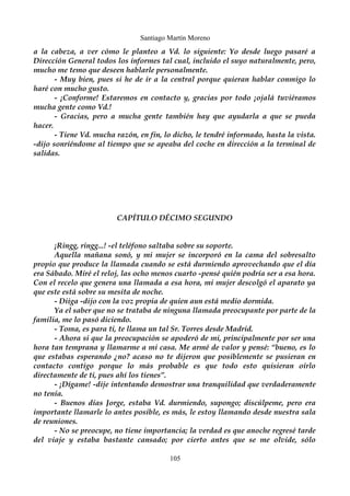 Santiago Martín Moreno 
a la cabeza, a ver cómo le planteo a Vd. lo siguiente: Yo desde luego pasaré a 
Dirección General todos los informes tal cual, incluido el suyo naturalmente, pero, 
mucho me temo que deseen hablarle personalmente. 
- Muy bien, pues si he de ir a la central porque quieran hablar conmigo lo 
haré con mucho gusto. 
- ¡Conforme! Estaremos en contacto y, gracias por todo ¡ojalá tuviéramos 
mucha gente como Vd.! 
- Gracias, pero a mucha gente también hay que ayudarla a que se pueda 
hacer. 
- Tiene Vd. mucha razón, en fin, lo dicho, le tendré informado, hasta la vista. 
-dijo sonriéndome al tiempo que se apeaba del coche en dirección a la terminal de 
salidas. 
CAPÍTULO DÉCIMO SEGUNDO 
¡Ringg, ringg...! -el teléfono saltaba sobre su soporte. 
Aquella mañana sonó, y mi mujer se incorporó en la cama del sobresalto 
propio que produce la llamada cuando se está durmiendo aprovechando que el día 
era Sábado. Miré el reloj, las ocho menos cuarto -pensé quién podría ser a esa hora. 
Con el recelo que genera una llamada a esa hora, mi mujer descolgó el aparato ya 
que este está sobre su mesita de noche. 
- Diiga -dijo con la voz propia de quien aun está medio dormida. 
Ya el saber que no se trataba de ninguna llamada preocupante por parte de la 
familia, me lo pasó diciendo. 
- Toma, es para ti, te llama un tal Sr. Torres desde Madrid. 
- Ahora si que la preocupación se apoderó de mi, principalmente por ser una 
hora tan temprana y llamarme a mi casa. Me armé de valor y pensé: “bueno, es lo 
que estabas esperando ¿no? acaso no te dijeron que posiblemente se pusieran en 
contacto contigo porque lo más probable es que todo esto quisieran oírlo 
directamente de ti, pues ahí los tienes”. 
- ¡Dígame! -dije intentando demostrar una tranquilidad que verdaderamente 
no tenía. 
- Buenos días Jorge, estaba Vd. durmiendo, supongo; discúlpeme, pero era 
importante llamarle lo antes posible, es más, le estoy llamando desde nuestra sala 
de reuniones. 
- No se preocupe, no tiene importancia; la verdad es que anoche regresé tarde 
del viaje y estaba bastante cansado; por cierto antes que se me olvide, sólo 
105 
 