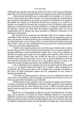 Trozos del Espejo 
adelantarle que aquella operación que tenía entre manos y de la que ya hablamos 
aquel día, se ha cerrado y muy felizmente, pero, dígame: ¿a qué se debe su llamada? 
- Bien, primero felicitarle por la consecución de ese pedido, si le he de ser 
sincero, nunca pensé que pudiera hacerse con él por presentar los inconvenientes 
que estuvimos comentando; y en cuanto al motivo de mi llamada es el siguiente: 
Ha habido una reunión en la Dirección General de la Empresa, y a tenor de su 
informe, me comunica la Gerencia que le pregunte a Vd. si ese informe suyo estaría 
dispuesto a mantenerlo en un careo personal frente a su Director inmediato ahí en 
la sucursal, y luego más tarde ante sus propios compañeros, para lo cual se 
desplazarían por el tiempo que fuera necesario el Director Comercial, el de 
Personal y el Financiero. 
Un tremolar de de emociones iba haciendo mella en mi ánimo conforme 
escuchaba cuanto me decía, al tiempo que no podía parar de preguntarme una vez 
más: ¿qué pasaría con todo aquello, ya que se trataba de una responsabilidad, a la 
vez que gente frente a mi, y aunque ellos, en su fuero interno, lo reconocieran, qué 
iban a decir...? Una vez más, asistido de la razón y mi fe en la verdad y la justicia 
a todos los niveles dije categóricamente: 
- Pueden venir cuando quieran, esto es un barco que se hunde cada vez más y 
yo que estoy en él he de hacer todo lo posible porque no me arrastre al fondo; si 
hay que enfrentarse a ellos personalmente, repito, cara a cara, yo me enfrentaré y 
que Dios me ayude, pero es que no le veo ninguna otra solución. ¿Sabe cual es mi 
principal miedo Sr. Torres? Pues que al final de todo ello, y, conociendo a los 
hombres como presumo conocerlos, sea yo el que se quede en pañales en razón de 
unos intereses materiales que ahora a mi se me escapan, pues no en vano, y Vd. 
estará de acuerdo conmigo, soy la parte más endeble de este insólito caso. 
- Vd. se enfrentará y yo le apoyaré, de eso no le quepa la menor duda, confíe 
en mi y en mi mucha experiencia dentro de la empresa. Bien, comunicaré su 
aceptación, ¡ah! El Jueves no vaya a salir a ningún sitio, se queda en la oficina, y 
por favor no haga comentario alguno con sus compañeros de que vamos a 
desplazarnos hasta ahí. 
- Así lo haré, y muchas gracias Sr. Torres; a ver si es verdad que le damos un 
nuevo giro a esta política comercial porque el personal vale, lo que no sirve es el 
sistema y quien debería dirigirlo, ya me entiende. 
- Perfectamente, Jorge, y gracias a Vd. y recuerde que siempre estará Torres a 
su lado, y su empresa la cual llegado el momento sabrá agradecer su honestidad y 
su lealtad hacia ella. En estos tiempos que corren, es difícil encontrar gente que 
haga la empresa suya hasta ese extremo. Adiós y gracias una vez más; seguimos en 
contacto. 
Repetí una vez la despedida y colgué el auricular; inmediatamente, mi mujer 
quiso que la pusiera al corriente de cuanto hablamos durante la conversación 
telefónica. No tuve más remedio que sincerarme con ella una vez aunque bien sabe 
Dios que intenté siempre evitarle el posible disgusto que se llevaría con todo ello. 
Le hablé de cuanto fue tratado con anterioridad, y a medida que se iba enterando 
106 
 