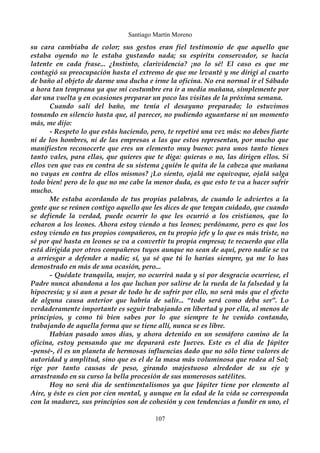 Santiago Martín Moreno 
su cara cambiaba de color; sus gestos eran fiel testimonio de que aquello que 
estaba oyendo no le estaba gustando nada; su espíritu conservador, se hacía 
latente en cada frase... ¿Instinto, clarividencia? ¡no lo sé! El caso es que me 
contagió su preocupación hasta el extremo de que me levanté y me dirigí al cuarto 
de baño al objeto de darme una ducha e irme la oficina. No era normal ir el Sábado 
a hora tan temprana ya que mi costumbre era ir a media mañana, simplemente por 
dar una vuelta y en ocasiones preparar un poco las visitas de la próxima semana. 
Cuando salí del baño, me tenía el desayuno preparado; lo estuvimos 
tomando en silencio hasta que, al parecer, no pudiendo aguantarse ni un momento 
más, me dijo: 
- Respeto lo que estás haciendo, pero, te repetiré una vez más: no debes fiarte 
ni de los hombres, ni de las empresas a las que estos representan, por mucho que 
manifiesten reconocerte que eres un elemento muy bueno: para unos tanto tienes 
tanto vales, para ellas, que quieres que te diga: quieras o no, las dirigen ellos. Si 
ellos ven que vas en contra de su sistema ¿quién le quita de la cabeza que mañana 
no vayas en contra de ellos mismos? ¡Lo siento, ojalá me equivoque, ojalá salga 
todo bien! pero de lo que no me cabe la menor duda, es que esto te va a hacer sufrir 
mucho. Me estaba acordando de tus propias palabras, de cuando le adviertes a la 
gente que se reúnen contigo aquello que les dices de que tengan cuidado, que cuando 
se defiende la verdad, puede ocurrir lo que les ocurrió a los cristianos, que lo 
echaron a los leones. Ahora estoy viendo a tus leones; perdóname, pero es que los 
estoy viendo en tus propios compañeros, en tu propio jefe y lo que es más triste, no 
sé por qué hasta en leones se va a convertir tu propia empresa; te recuerdo que ella 
está dirigida por otros compañeros tuyos aunque no sean de aquí, pero nadie se va 
a arriesgar a defender a nadie; sí, ya sé que tú lo harías siempre, ya me lo has 
demostrado en más de una ocasión, pero... 
- Quédate tranquila, mujer, no ocurrirá nada y si por desgracia ocurriese, el 
Padre nunca abandona a los que luchan por salirse de la rueda de la falsedad y la 
hipocresía; y si aun a pesar de todo he de sufrir por ello, no será más que el efecto 
de alguna causa anterior que habría de salir... “todo será como deba ser”. Lo 
verdaderamente importante es seguir trabajando en libertad y por ella, al menos de 
principios, y como tú bien sabes por lo que siempre te he venido contando, 
trabajando de aquella forma que se tiene allí, nunca se es libre. 
Habían pasado unos días, y ahora detenido en un semáforo camino de la 
oficina, estoy pensando que me deparará este Jueves. Este es el día de Júpiter 
-pensé-, él es un planeta de hermosas influencias dado que no sólo tiene valores de 
autoridad y amplitud, sino que es el de la masa más voluminosa que rodea al Sol; 
rige por tanto causas de peso, girando majestuoso alrededor de su eje y 
arrastrando en su curso la bella procesión de sus numerosos satélites. 
Hoy no será día de sentimentalismos ya que Júpiter tiene por elemento al 
Aire, y éste es cien por cien mental, y aunque en la edad de la vida se corresponda 
con la madurez, sus principios son de cohesión y con tendencias a fundir en uno, el 
107 
 