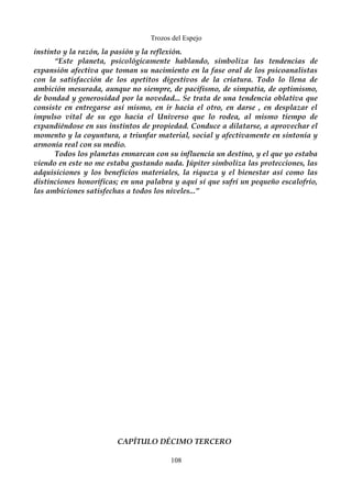 Trozos del Espejo 
instinto y la razón, la pasión y la reflexión. 
“Este planeta, psicológicamente hablando, simboliza las tendencias de 
expansión afectiva que toman su nacimiento en la fase oral de los psicoanalistas 
con la satisfacción de los apetitos digestivos de la criatura. Todo lo llena de 
ambición mesurada, aunque no siempre, de pacifismo, de simpatía, de optimismo, 
de bondad y generosidad por la novedad... Se trata de una tendencia oblativa que 
consiste en entregarse así mismo, en ir hacia el otro, en darse , en desplazar el 
impulso vital de su ego hacia el Universo que lo rodea, al mismo tiempo de 
expandiéndose en sus instintos de propiedad. Conduce a dilatarse, a aprovechar el 
momento y la coyuntura, a triunfar material, social y afectivamente en sintonía y 
armonía real con su medio. 
Todos los planetas enmarcan con su influencia un destino, y el que yo estaba 
viendo en este no me estaba gustando nada. Júpiter simboliza las protecciones, las 
adquisiciones y los beneficios materiales, la riqueza y el bienestar así como las 
distinciones honoríficas; en una palabra y aquí sí que sufrí un pequeño escalofrío, 
las ambiciones satisfechas a todos los niveles...” 
CAPÍTULO DÉCIMO TERCERO 
108 
 