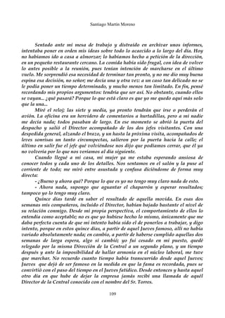 Santiago Martín Moreno 
Sentado ante mi mesa de trabajo y distraído en archivar unos informes, 
intentaba poner en orden mis ideas sobre todo lo acaecido a lo largo del día. Hoy 
no habíamos ido a casa a almorzar; lo habíamos hecho a petición de la dirección, 
en un pequeño restaurante cercano. La comida había sido frugal, con idea de volver 
lo antes posible a la reunión, pues tenían intención de marcharse en el último 
vuelo. Me sorprendió esa necesidad de terminar tan pronto, y no me dio muy buena 
espina esa decisión, no señor; me decía una y otra vez: a un caso tan delicado no se 
le podía poner un tiempo determinado, y mucho menos tan limitado. En fin, pensé 
recordando mis propios argumentos: tendría que ser así. No obstante, cuando ellos 
se vayan... ¿qué pasará? Porque lo que está claro es que yo me quedo aquí más solo 
que la una... 
Miré el reloj; las siete y media, ya pronto tendrán que irse o perderán el 
avión. La oficina era un hervidero de comentarios a hurtadillas, pero a mi nadie 
me decía nada; todos pasaban de largo. En ese momento se abrió la puerta del 
despacho y salió el Director acompañado de los dos jefes visitantes. Con una 
despedida general, alzando el brazo, y un hasta la próxima visita, acompañados de 
leves sonrisas un tanto circunspectas, salieron por la puerta hacia la calle; el 
último en salir fue el jefe qué volviéndose nos dijo que podíamos cerrar, que él ya 
no volvería por lo que nos veríamos al día siguiente. 
Cuando llegué a mi casa, mi mujer ya me estaba esperando ansiosa de 
conocer todos y cada uno de los detalles. Nos sentamos en el salón y la puse al 
corriente de todo; me miró entre asustada y confusa diciéndome de forma muy 
directa: 
- ¿Bueno y ahora qué? Porque lo que es yo no tengo muy claro nada de esto. 
- Ahora nada, supongo que aguantar el chaparrón y esperar resultados; 
tampoco yo lo tengo muy claro. 
Quince días tardé en saber el resultado de aquella movida. En esas dos 
semanas mis compañeros, incluido el Director, habían bajado bastante el nivel de 
su relación conmigo. Desde mi propia perspectiva, el comportamiento de ellos lo 
entendía como aceptable; no es que yo hubiese hecho lo mismo, únicamente que me 
daba perfecta cuenta de que mi intento había sido el de ponerlos a trabajar, y digo 
intento, porque en estos quince días, a partir de aquel Jueves famoso, allí no había 
variado absolutamente nada; en cambio, a partir de haberse cumplido aquellas dos 
semanas de larga espera, algo sí cambió; yo fui cesado en mi puesto, quedé 
relegado por la misma Dirección de la Central a un segundo plano, y un tiempo 
después y ante la imposibilidad de hallar armonía en el núcleo laboral, me tuve 
que marchar. No recuerdo cuanto tiempo había transcurrido desde aquel Jueves; 
Jueves que dejó de ser famoso en la medida en que la fama es recordada, pues se 
convirtió con el paso del tiempo en el Jueves fatídico. Desde entonces y hasta aquel 
otro día en que hube de dejar la empresa jamás recibí una llamada de aquél 
Director de la Central conocido con el nombre del Sr. Torres. 
109 
 