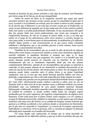 Santiago Martín Moreno 
tomado la decisión de que jamás asistirás a este tipo de sesiones, mal llamadas, 
por cierto, juego de la Oui-ja, me da una tranquilidad. 
“Antes de entrar de lleno en la respuesta, necesito que sepas que aquel 
encuentro primero que tuvimos no fue casual, ya que la casualidad al igual que el 
azar, la suerte o lo accidental, no existen, pero no vamos a entrar en ello, aunque sí 
he de decirte que el Universo es un reloj que al estar creado por la Perfección, no 
varía ni una milésima de segundo, por lo que nada está sin el más estricto control; 
todo está sujeto a un plan perfectamente elaborado. Si nos encontramos allí aquel 
día, fue porque hubo una razón poderosísima, una razón que escapará a la 
comprensión humana, de ello no te quepa la menor duda, es así, y no hay que 
entrar en el juego de las adivinanzas, entre otros motivos o razones, porque no 
sirve para nada, sí sería bueno para su discernimiento, la meditación y la reflexión. 
¡Ojalá! llegue pronto a una reencarnación en la que posea tanta voluntad, 
sabiduría e inteligencia, que se me permita, gracias a estos valores, tener acceso 
consciente a conocimientos tan altos. 
“También he de recomendarte que no es mala la idea de hacerte de algunas 
obras sobre estos temas; con paciencia ojéalas y verás como encuentras algunas de 
sencillo entender; te ayudarán bastante y siempre que algo se te haga 
incomprensible, no tienes más que preguntar. En cuanto a si es posible que una 
mente humana pueda ponerse en conexión con un Espíritu, he de decirte 
rotundamente que no; es totalmente imposible, dado que son dos planos 
completamente diferentes, además de ser incompatibles; uno porque es material y 
conocido, el otro porque además de ser inmaterial es también desconocido al no 
saber de cual de los niveles dentro del mismo plano se trata. No, de ninguna de las 
maneras puede haber conexión entre el plano físico y un plano Espiritual 
cualquiera. Aun en el caso que una mente humana quisiera hablar con otra ya 
fallecida, comprenderás que ello es del todo imposible por haber dejado de existir. 
“Cuando una persona con un potencial mental desarrollado invoca a alguien 
del “más allá”, efectivamente puede celebrar conexión y saber, pero no con un 
Espíritu (esto es más serio de lo que muchos creen, y deberían tratarlo con menos 
frivolidad) sino con habitantes de otro plano también material llamado 
Inframundo o Submundo, también conocido como Infraplano o Subplano, y el cual, 
en calidad de vertedero, es donde reciben cobijo todas las energías negras 
producidas por los actos negativos, del negativo comportamiento de algunos seres 
humanos. Como todo pasa por el plano Astral, estas energías a su vez captan y 
recogen la llamada invocación, estudian la situación, y como quiera que este plano 
material, está muy cerca del Astral, en su calidad de energías, toman la forma que 
quieran y se filtran accediendo a los archivos donde se encuentran los historiales, 
por lo que una vez conocido el “expediente”, y a través de él cuantas experiencias 
individuales y colectivas vivió la persona, sólo es cuestión de adoptar la fórmula 
adecuada para responder en el nombre del invocado. 
“Te estoy dando esta explicación, al tiempo que te estoy haciendo un 
pequeño esquema de los diferentes planos, y que ya te daré el próximo día que nos 
11 
 