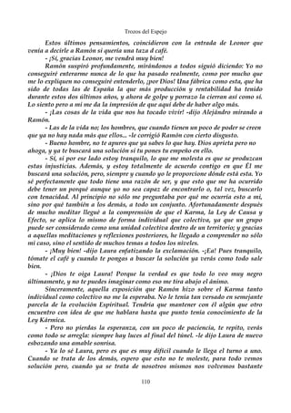 Trozos del Espejo 
Estos últimos pensamientos, coincidieron con la entrada de Leonor que 
venía a decirle a Ramón si quería una taza d café. 
- ¡Sí, gracias Leonor, me vendrá muy bien! 
Ramón suspiró profundamente, mirándonos a todos siguió diciendo: Yo no 
conseguiré enterarme nunca de lo que ha pasado realmente, como por mucho que 
me lo expliquen no conseguiré entenderlo, ¡por Dios! Una fábrica como esta, que ha 
sido de todas las de España la que más producción y rentabilidad ha tenido 
durante estos dos últimos años, y ahora de golpe y porrazo la cierran así como sí. 
Lo siento pero a mi me da la impresión de que aquí debe de haber algo más. 
- ¡Las cosas de la vida que nos ha tocado vivir! -dijo Alejándro mirando a 
Ramón. 
- Las de la vida no; los hombres, que cuando tienen un poco de poder se creen 
que ya no hay nada más que ellos... -le corrigió Ramón con cierto disgusto. 
- Bueno hombre, no te apures que ya sabes lo que hay. Dios aprieta pero no 
ahoga, y ya te buscará una solución si tu pones tu empeño en ello. 
- Sí, si por ese lado estoy tranquilo, lo que me molesta es que se produzcan 
estas injusticias. Además, y estoy totalmente de acuerdo contigo en que Él me 
buscará una solución, pero, siempre y cuando yo le proporcione dónde está esta. Yo 
sé perfectamente que todo tiene una razón de ser, y que esto que me ha ocurrido 
debe tener un porqué aunque yo no sea capaz de encontrarlo o, tal vez, buscarlo 
con tenacidad. Al principio no sólo me preguntaba por qué me ocurría esto a mi, 
sino por qué también a los demás, a todo un conjunto. Afortunadamente después 
de mucho meditar llegué a la comprensión de que el Karma, la Ley de Causa y 
Efecto, se aplica lo mismo de forma individual que colectiva, ya que un grupo 
puede ser considerado como una unidad colectiva dentro de un territorio; y gracias 
a aquellas meditaciones y reflexiones posteriores, he llegado a comprender no sólo 
mi caso, sino el sentido de muchos temas a todos los niveles. 
- ¡Muy bien! -dijo Laura enfatizando la exclamación. -¡Ea! Pues tranquilo, 
tómate el café y cuando te pongas a buscar la solución ya verás como todo sale 
bien. 
- ¡Dios te oiga Laura! Porque la verdad es que todo lo veo muy negro 
últimamente, y no te puedes imaginar como eso me tira abajo el ánimo. 
Sinceramente, aquella exposición que Ramón hizo sobre el Karma tanto 
individual como colectivo no me la esperaba. No le tenía tan versado en semejante 
parcela de la evolución Espiritual. Tendría que mantener con él algún que otro 
encuentro con idea de que me hablara hasta que punto tenía conocimiento de la 
Ley Kármica. 
- Pero no pierdas la esperanza, con un poco de paciencia, te repito, verás 
como todo se arregla: siempre hay luces al final del túnel. -le dijo Laura de nuevo 
esbozando una amable sonrisa. 
- Ya lo sé Laura, pero es que es muy difícil cuando le llega el turno a uno. 
Cuando se trata de los demás, espero que esto no te moleste, para todo vemos 
solución pero, cuando ya se trata de nosotros mismos nos volvemos bastante 
110 
 