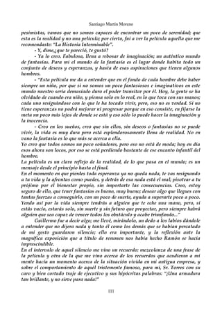 Santiago Martín Moreno 
pesimistas, vamos que no somos capaces de encontrar un poco de serenidad; que 
esta es la realidad y no una película; por cierto, fui a ver la película aquella que me 
recomendaste: “La Historia Interminable”. 
- Y, dime,¿que te pareció, te gustó? 
- Ya lo creo. Fabulosa, llena a rebosar de imaginación; un auténtico mundo 
de fantasías. Para mi el mundo de la fantasía es el lugar donde habita todo un 
conjunto de deseos y esperanzas, y hasta de esas aspiraciones que tienen algunos 
hombres. 
- “Esta película me da a entender que en el fondo de cada hombre debe haber 
siempre un niño, por que si no somos un poco fantasiosos e imaginativos en este 
mundo nuestro sería demasiado duro el poder transitar por él. Hoy, la gente se ha 
olvidado de cuando era niño, y piensa solo en lo real, en lo que toca con sus manos; 
cada uno resignándose con lo que le ha tocado vivir, pero, eso no es verdad. Si no 
tiene esperanzas no podrá mejorar ni progresar porque en eso consiste, en fijarse la 
meta un poco más lejos de donde se está y eso sólo lo puede hacer la imaginación y 
la inocencia. 
- Creo en los sueños, creo que sin ellos, sin deseos o fantasías no se puede 
vivir, la vida es muy dura pero está esplendorosamente llena de realidad. No en 
vano la fantasía es lo que más se acerca a ella. 
Yo creo que todos somos un poco soñadores, pero eso no está de moda; hoy en día 
esos ahora son locos, por eso se está perdiendo bastante de ese encanto infantil del 
hombre. 
La película es un claro reflejo de la realidad, de lo que pasa en el mundo; es un 
mensaje desde el principio hasta el final. 
En el momento en que pierdes toda esperanza ya no queda nada, te vas resignando 
a tu vida y la afrontas como puedes, y detrás de esa nada está el mal; pisotear a tu 
prójimo por el bienestar propio, sin importarte las consecuencias. Creo, estoy 
seguro de ello, que tener fantasías es bueno, muy bueno; desear algo que llegues con 
tantas fuerzas a conseguirlo, con un poco de suerte, ayuda a superarte poco a poco. 
Yendo así por la vida siempre tendrás a alguien que te eche una mano, pero, si 
estás vacío, estarás solo, sin suerte y sin futuro que proyectar, pero siempre habrá 
alguien que sea capaz de vencer todos los obstáculo y acabe triunfando...” 
Guillermo fue a decir algo; me llevé, mirándolo, un dedo a los labios dándole 
a entender que no dijera nada y tanto él como los demás que se habían percatado 
de mi gesto guardaron silencio; ello era importante, y la reflexión ante la 
magnífica exposición que a título de resumen nos había hecho Ramón se hacía 
imprescindible. 
En el intervalo de aquel silencio me vino un recuerdo: mezcolanza de una frase de 
la película y otra de la que me vino acerca de los recuerdos que acudieran a mi 
mente hacía un momento acerca de la situación vivida en mi antigua empresa, y 
sobre el comportamiento de aquél tristemente famoso, para mi, Sr. Torres con su 
caro y bien cortado traje de ejecutivo y sus hipócritas palabras: “¡Una armadura 
tan brillante, y no sirve para nada!” 
111 
 