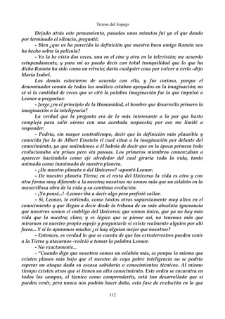Trozos del Espejo 
Dejado atrás este pensamiento, pasados unos minutos fui yo el que dando 
por terminado el silencio, pregunté: 
- Bien ¿que os ha parecido la definición que nuestro buen amigo Ramón nos 
ha hecho sobre la película? 
- Yo la he visto dos veces, una en el cine y otra en la televisión; me acuerdo 
estupendamente, y para mí os puedo decir con total tranquilidad que lo que ha 
dicho Ramón ha sido como un retrato; daría cualquier cosa por volver a verla -dijo 
María Isabel. 
Los demás estuvieron de acuerdo con ella, y fue curioso, porque el 
denominador común de todos los análisis estaban apoyados en la imaginación; no 
sé si la cantidad de veces que se citó la palabra imaginación fue la que impulsó a 
Leonor a preguntar: 
- Jorge ¿en el principio de la Humanidad, el hombre que desarrolla primero la 
imaginación o la inteligencia? 
La verdad que la pregunta era de lo más interesante a la par que harto 
compleja para salir airoso con una acertada respuesta; por eso me limité a 
responder: 
- Podría, sin mayor contratiempo, decir que la definición más plausible y 
conocida fue la de Albert Einstein el cual situó a la imaginación por delante del 
conocimiento, ya que uniéndonos a él habría de decir que en la época primera todo 
evolucionaba sin prisas pero sin pausas. Los primeros miembros comenzaban a 
aparecer haciéndolo como eje alrededor del cual giraría toda la vida, tanto 
animada como inanimada de nuestro planeta. 
- ¿De nuestro planeta o del Universo? -apuntó Leonor. 
- De nuestro planeta Tierra; en el resto del Universo la vida es otra y con 
otra forma muy diferente a la nuestra; nosotros no somos más que un eslabón en la 
maravillosa obra de la vida y su continua evolución. 
- ¡Yo pensé...! -Leonor iba a decir algo pero prefirió callar. 
- Sí, Leonor, te entiendo, como tantos otros supuestamente muy altos en el 
conocimiento y que llegan a decir desde la tribuna de su más absoluta ignorancia 
que nosotros somos el ombligo del Universo; que somos único, que ya no hay más 
vida que la nuestra; claro, y es lógico que se piense así, no tenemos más que 
mirarnos en nuestro propio espejo y preguntarle si existe realmente alguien por ahí 
fuera... Y si lo apuramos mucho: ¿si hay alguien mejor que nosotros? 
- Entonces, es verdad lo que se cuenta de que los extraterrestres pueden venir 
a la Tierra y atacarnos -volvió a tomar la palabra Leonor. 
- No exactamente... 
- “Cuando digo que nosotros somos un eslabón más, es porque lo mismo que 
existen planos más bajo que el nuestro de cuya pobre inteligencia no se podría 
esperar un ataque dada su escasa sabiduría o conocimientos técnicos. Al mismo 
tiempo existen otros que si tienen un alto conocimiento. Este orden se encuentra en 
todos los campos, el técnico como comprenderéis, está tan desarrollado que sí 
pueden venir, pero nunca nos podrán hacer daño, esta fase de evolución en la que 
112 
 