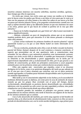 Santiago Martín Moreno 
nosotros estamos inmersos con nuestra soberbias, nuestras envidias, egoísmo... 
hace tiempo que ellos la superaron. 
En cierto que vienen, tan cierto como que vemos sus medios en la lejanía, 
pero lo hacen como los padres que llevan a sus hijos al circo para que lo vean y se 
rían con los payasos; así ellos toman a los niños los suben en sus naves y les dan 
un paseo por nuestro planeta Tierra, y los pequeños extraterrestres cuando nos ven 
aquí y captan nuestras ideas y las diferentes formas en que nos tratamos los unos 
a los otros, pienso que lo que hacen de verdad es partirse de la risa que debe 
entrarles.” 
- Nunca me lo había imaginado así ¿qué triste no? -dijo Leonor moviendo la 
cabeza significativamente. 
- Además, echándole un poco de imaginación, pienso que en un momento 
también podrían decir, para qué atacarlos si el día menos pensado se destruyen 
entre ellos mismos. 
- ¿Cómo serían realmente los primeros hombres de nuestro planeta? -siguió 
apuntando Leonor y a la que se unió María Isabel un tanto interesada en la 
pregunta. 
- “En esa evolución, producida entre ellos a raíz de haber cruzado la frontera 
parcial del Reino Animal, después de la cual comienza a tomarse conciencia, el 
aspecto que presentaban era de una apariencia ruda y connotaciones muy 
acusadas. En sus albores y por naturaleza primitiva eran enormemente curiosos, 
aunque con cierto recelo todo lo observaban. A medida que transcurría el tiempo, 
su intuición se iba desarrollando a pasos agigantados; era la lucha por la 
supervivencia dependiente sólo y exclusivamente de ellos, por lo que gracias a ese 
instinto de conservación, ya desde sus principios comenzaron a cazar pequeños 
animales pues con las primeras armas que contaron fueron sus propias manos. 
Ellos aún seguían más encorvados que erguidos, como si no desearan 
desligarse de la tierra, como si no quisieran despegarse del suelo ya que además de 
ser al cien por cien el único elemento que conocían, este era su único protector 
cuando agazapados a él podían pasar bastante desapercibidos ante la presencia de 
los animales depredadores. 
Más tarde y con el conocimiento adquirido en las luchas y en la necesidad de 
medianas distancias para su defensa, así como para la caza de animales de mayor 
tamaño ya que los grupos iban creciendo con el paso del tiempo, fueron 
evolucionando, abandonando su postura; fueron desarrollando sus extremidades 
inferiores; esto les permitió no sólo correr con más seguridad y soltura, sino poder 
complacerse con la observación desde una altura diferente. 
Los animales grandes los mataban al principio con gruesas ramas que 
arrancaban de los mismos árboles; más tarde lo hicieron con algunos de los huesos 
de los mismos animales que se comían. 
Con el alto desarrollo del instinto, por cierto muy superior al del hombre de 
nuestros días, y la observación de absolutamente todo, comenzó en ellos un nuevo 
periodo de descubrimientos; así, con la recién nacida inteligencia, cuyo primer paso 
113 
 