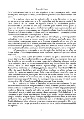 Trozos del Espejo 
fue el de darse cuenta en que a la hora de golpear a los animales para poder comer 
era mejor un hueso que una rama, quiero pensar que dieron comienzo también a la 
pesca. 
Al principio, vieron que los animales del río eran diferentes por lo que 
decidieron cogerlos, naturalmente se les escabullían ante la torpeza propia de la 
corta destreza de sus manos. Su segundo intento fue arrojándoles piedras; 
evidentemente el sistema no era muy acertado, pero habían tantos peces y 
disponían de tanto tiempo que al final siempre cubrían sus necesidades; hay que 
tener en cuenta, como es de suponer, que ellos vivían al día. Intentos posteriores les 
llevarían a darle muerte alanceándolos mediante largas ramas cuya punta habrían 
afilado rozándola contra la superficie de la piedra. 
“Observando que los peces abrían la boca bajo el agua y comían pequeños 
animalitos como moscas y gusanos además de diminutas partículas para ellos 
desconocidas, comenzaron a pensar en la forma de atraparlos vivos; para ello un 
descubrimiento grande fue el de unos pequeños huesecillos de animales, con los que 
hicieron anzuelos que atados a largas y finas tiras de raíces, dieron comienzo a ese 
arte medianamente difícil como es en nuestro días el de la famosa pesca con caña”. 
- Perdona, Jorge, pero, según tu versión, antes has hablado de que ellos ya 
tenían luchas, ¿Cómo tan pronto empezaron a pelearse, y por qué? -preguntó ahora 
Alejándro. 
- “Claro, verás, desde que toman conciencia de que se encuentran en un 
estado diferente dentro del mismo Reino, y esto sucede en sus principios, hasta que 
han descubierto que no sólo tienen que comer frutos silvestres, sino que pueden 
cazar animales, y con sus extremidades inferiores muy desarrolladas, han pasado 
muchos miles de años según nuestro espacio-tiempo, para ellos sólo ha 
transcurrido un tiempo sin catalogar, ¿pero que ha ocurrido en ese tiempo? Que la 
vida y la muerte también en este estado tienen medidos sus ciclos, así que son 
muchas las reencarnaciones habidas a lo largo de este tiempo y con ellas como en 
cada sociedad conviven juntos pero no unidos; los evolucionados, los en fase de 
evolución y también los estancados, que los hay, y estos últimos son los que se 
conocen en todos los periodos como las malas personas, esas cuya costra de lacras 
no permite recibir ni tan siquiera el Sol que los pueda llenar de vida. 
En el comienzo, sus luchas se limitaban a los animales hostiles con los que 
necesariamente convivían aunque como es natural, de forma apartada; más tarde, 
serían ya luchas inconformistas. Oleadas de primeros hombres en pequeños grupos 
mixtos se hicieron presente; ante ellos se mostraba una muy dura tarea y la 
climatología era feroz dado sus grandes y brusco cambios. Todo habría de ir en 
consonancia, por ello en aquella época debían y por mucho tiempo, conservar sus 
cuerpos cubiertos de aquel espeso vello que le protegiera desde siempre. Con el paso 
del tiempo, clima y hombre fueron ajustándose, y en el hombre fue desapareciendo 
la pilosidad corporal, no obstante, es curioso observar como en nuestros días se ve 
aun algún que otro cuerpo que nos lleva a entrever cierto testimonio de cómo debió 
ser aquello”. 
114 
 