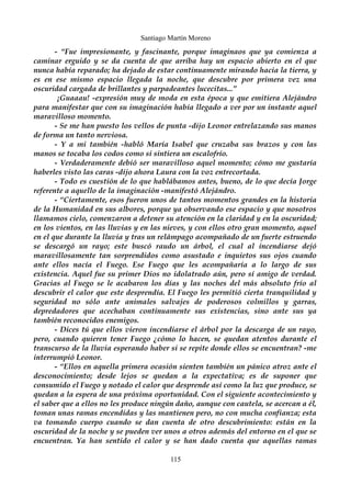Santiago Martín Moreno 
- “Fue impresionante, y fascinante, porque imaginaos que ya comienza a 
caminar erguido y se da cuenta de que arriba hay un espacio abierto en el que 
nunca había reparado; ha dejado de estar continuamente mirando hacia la tierra, y 
es en ese mismo espacio llegada la noche, que descubre por primera vez una 
oscuridad cargada de brillantes y parpadeantes lucecitas...” 
¡Guaaau! -expresión muy de moda en esta época y que emitiera Alejándro 
para manifestar que con su imaginación había llegado a ver por un instante aquel 
maravilloso momento. 
- Se me han puesto los vellos de punta -dijo Leonor entrelazando sus manos 
de forma un tanto nerviosa. 
- Y a mi también -habló María Isabel que cruzaba sus brazos y con las 
manos se tocaba los codos como si sintiera un escalofrío. 
- Verdaderamente debió ser maravilloso aquel momento; cómo me gustaría 
haberles visto las caras -dijo ahora Laura con la voz entrecortada. 
- Todo es cuestión de lo que hablábamos antes, bueno, de lo que decía Jorge 
referente a aquello de la imaginación -manifestó Alejándro. 
- “Ciertamente, esos fueron unos de tantos momentos grandes en la historia 
de la Humanidad en sus albores, porque ya observando ese espacio y que nosotros 
llamamos cielo, comenzaron a detener su atención en la claridad y en la oscuridad; 
en los vientos, en las lluvias y en las nieves, y con ellos otro gran momento, aquel 
en el que durante la lluvia y tras un relámpago acompañado de un fuerte estruendo 
se descargó un rayo; este buscó raudo un árbol, el cual al incendiarse dejó 
maravillosamente tan sorprendidos como asustado e inquietos sus ojos cuando 
ante ellos nacía el Fuego. Ese Fuego que les acompañaría a lo largo de sus 
existencia. Aquel fue su primer Dios no idolatrado aún, pero sí amigo de verdad. 
Gracias al Fuego se le acabaron los días y las noches del más absoluto frío al 
descubrir el calor que este desprendía. El Fuego les permitió cierta tranquilidad y 
seguridad no sólo ante animales salvajes de poderosos colmillos y garras, 
depredadores que acechaban continuamente sus existencias, sino ante sus ya 
también reconocidos enemigos. 
- Dices tú que ellos vieron incendiarse el árbol por la descarga de un rayo, 
pero, cuando quieren tener Fuego ¿cómo lo hacen, se quedan atentos durante el 
transcurso de la lluvia esperando haber si se repite donde ellos se encuentran? -me 
interrumpió Leonor. 
- “Ellos en aquella primera ocasión sienten también un pánico atroz ante el 
desconocimiento; desde lejos se quedan a la expectativa; es de suponer que 
consumido el Fuego y notado el calor que desprende así como la luz que produce, se 
quedan a la espera de una próxima oportunidad. Con el siguiente acontecimiento y 
el saber que a ellos no les produce ningún daño, aunque con cautela, se acercan a él, 
toman unas ramas encendidas y las mantienen pero, no con mucha confianza; esta 
va tomando cuerpo cuando se dan cuenta de otro descubrimiento: están en la 
oscuridad de la noche y se pueden ver unos a otros además del entorno en el que se 
encuentran. Ya han sentido el calor y se han dado cuenta que aquellas ramas 
115 
 