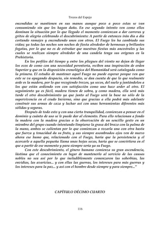 Trozos del Espejo 
encendidas se mantienen en sus manos aunque poco a poco estas se van 
consumiendo sin que les hagan daño. En ese segundo intento ven como ellos 
dominan la situación por lo que llegado el momento comienzan a dar carreras y 
gritos de alegría celebrando el descubrimiento: A partir de entonces irán día a día 
cortando ramajes y encendiendo unos con otros. El Fuego les ha cambiado sus 
vidas; ya todas las noches son noches de fiesta alrededor de hermosas y brillantes 
fogatas, por lo que no es de extrañar que nuestras fiestas más ancestrales y las 
cuales se realizan siempre alrededor de una candela tenga sus orígenes en la 
Prehistoria. 
En los perfiles del tiempo y entre los pliegues del viento no dejan de llegar 
los ecos de como con una necesidad perentoria, reciben una inspiración de orden 
Superior y que en la disposición cronológica del Humanidad será catalogada como 
la primera. El estudio de mantener aquel Fuego no puede esperar porque ven que 
este se va apagando despacio, sin remedio, se dan cuenta de que lo que realmente 
arde es la madera, por lo que recogiendo trozos, ya secos, del suelo y juntándolos a 
los que están ardiendo ven con satisfacción como uno hace arder al otro. El 
seguimiento ya es fácil, madera tienen de sobra, y como madera, ella será más 
tarde el otro descubrimiento ya que junto al Fuego será la base no sólo de la 
supervivencia en el crudo Invierno, sino que gracias a ella podrá más adelante 
construir sus armas de caza y luchar así con unas herramientas diferentes más 
sólidas y seguras. 
Después de todo esto y con una cierta tranquilidad, comienzan a pensar en el 
dominio y cuánto de uso se le puede dar al elemento. Para ello relacionan a fondo 
la madera con la madera gracias a la observación de un sencillo gesto en un 
miembro del grupo cuando intentando limpiarse la grasa del brazo con la palma de 
la mano, ambos se calientan por lo que comienzan a rozarla una con otra hasta 
que fuerza y tenacidad da su fruto, y sus siempre asombrados ojos ven de nuevo 
ahora ese humo que, relacionado con el Fuego, haría que la persistencia y el 
acercarle a aquella pequeña llama unas hojas secas, haría que se convirtiera en el 
que a partir de ese momento y para siempre sería ya su Fuego. 
Con este descubrimiento, el género humano comienza su gran ascendencia, 
lástima que el conocimiento en lugar de mantenerlo al servicio de las causas 
nobles no sea así por lo que ineludiblemente comenzaron las soberbias, las 
envidias, las avaricias... y con ellas las guerras, los intereses para más guerras y 
los intereses para la paz... y así con el hombre desde siempre y para siempre...” 
CAPÍTULO DÉCIMO CUARTO 
116 
 