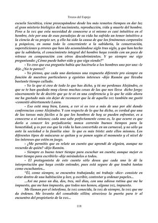 Trozos del Espejo 
escuela Socrática, viene preocupándose desde los más remotos tiempos en dar luz 
al gran misterio biológico del nacimiento, reproducción, vida y muerte del hombre. 
Pero a la vez que esta necesidad de conocerse a sí mismo es casi intuitiva en el 
hombre, éste por una de esas paradojas de su vida ha sufrido un temor intuitivo a 
la ciencia de su propio ser, y ello ha sido la causa de que los fenómenos corporales 
y psíquicos, en suma todo lo concerniente a la sabiduría, la conservación, 
supersticiones y errores que han ido acumulándose siglo tras siglo, y que han hecho 
que la sabiduría, el conocimiento integral del hombre haya venido con un poco de 
retraso en comparación con otros descubrimientos. Y yo siempre me sigo 
preguntando: ¿Cómo puede haber sido y que siga siendo?” 
- Yo creo que esa pregunta había que hacérsela a los hombres uno por uno -le 
dije. ¿No te parece? 
- Yo pienso, que cada uno daríamos una respuesta diferente pro siempre en 
función de nuestros particulares y egoístas intereses -dijo Ramón que llevaba 
bastante tiempo callado. 
- Yo lo que sí creo de todo lo que has dicho, y tú me perdonas Alejándro, es 
que se te han quedado muy claras muchas cosas de las que nos lleva dicho Jorge; 
sinceramente he de decirte que yo te oí en una conferencia y lo que he oído ahora 
me ha gustado más sin dejar de reconocer que la de aquella vez también me gustó 
-comentó abiertamente Laura. 
- Eso está muy bien, Laura, a ver si os veo a más de uno por ahí dando 
conferencias como Alejándro. Y con respecto de lo que ha dicho, es verdad que una 
de las tareas más fáciles a la que los hombres de hoy se pueden enfrentar, es a 
conocerse a sí mismos; cada uno sabe perfectamente como es, lo que ocurre es que 
darlo a conocer les perjudicaría; nunca correrán buenos tiempos para la 
honestidad, y es por eso que la vida la han convertido en un carnaval, y no sólo ya 
ante la sociedad o la familia sino lo que es más triste: ante ellos mismos. Los 
diferentes tipos de máscaras se quitan y se ponen según el momento y el nivel de 
los intereses que estén en juego. 
- ¿Me permitís que os relate un cuento que aprendí de alguien, aunque no 
recuerdo de quién? -dijo Ramón. 
- Siempre es bueno tener tiempo para escuchar un cuento; aunque mejor es 
tener tiempo para escribirlo -dije mirándolos a todos. 
- El protagonista de este cuento sólo desea que cada uno le dé la 
interpretación que haya creído entender, pues está seguro de que tendrá tantas 
como escuchantes... 
“Él, como siempre, se encuentra trabajando; mi trabajo -dice- consiste en 
estar dentro de una habitación y leer, y escribir, contestar y ordenar papeles... 
...Así me paso un día, dos, tres, mil días, con una odiosa rutina que me he 
impuesto, que me han impuesto, que todos nos hemos, alguna vez, impuesto. 
Me llaman por el interfono, la voz conocida, la voz de siempre, la voz que me 
da órdenes. Me levanto del consabido sillón; atravieso la puerta para ir al 
encuentro del propietario de la voz... 
118 
 