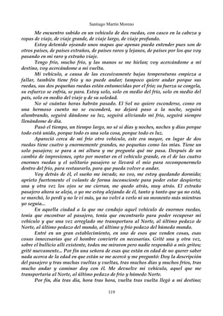 Santiago Martín Moreno 
Me encuentro subido en un vehículo de dos ruedas, con casco en la cabeza y 
ropas de viaje, de viaje grande, de viaje largo, de viaje profundo. 
Estoy detenido ojeando unos mapas que apenas puedo entender pues son de 
otros países, de países extraños, de países raros y lejanos, de países por los que voy 
pasando en mi raro y extraño viaje. 
Tengo frío, mucho frío, y las manos se me hielan; voy acercándome a mi 
destino, voy acercándome a mi vuelta. 
Mi vehículo, a causa de las excesivamente bajas temperaturas empieza a 
fallar, también tiene frío y no puede andar; tampoco quiere andar porque sus 
ruedas, sus dos pequeñas ruedas están entumecidas por el frío; su fuerza se congela, 
su esfuerzo se enfría, se para. Estoy solo, solo en medio del frío, solo en medio del 
país, solo en medio del viaje y de su soledad. 
No sé cuántas horas habrán pasado. El Sol no quiere esconderse, como en 
una hermoso cuento no se esconderá, no dejará paso a la noche, seguirá 
alumbrando, seguirá dándome su luz, seguirá aliviando mi frío, seguirá siempre 
llenándome de día. 
Pasó el tiempo, un tiempo largo, no sé si días y noches, noches y días porque 
todo está unido, porque todo es una sola cosa, porque todo es luz. 
Apareció cerca de mi frío otro vehículo, este era mayor, en lugar de dos 
ruedas tiene cuatro y enormemente grandes, no pequeñas como las mías. Tiene un 
solo pasajero; se para a mi altura y me pregunta qué me pasa. Después de un 
cambio de impresiones, opto por montar en el vehículo grande, en el de las cuatro 
enormes ruedas y el solitario pasajero se llevará el mio para recomponermelo 
dentro del frío, para restaurarlo, para que pueda volver a andar. 
Voy detrás de él, el sueño me invade, no veo, me estoy quedando dormido; 
aprieto fuertemente el volante de forma inconsciente para poder estar despierto; 
una y otra vez los ojos se me cierran, me quedo atrás, muy atrás. El extraño 
pasajero ahora se aleja, o yo me estoy alejando de él, tanto y tanto que ya no está, 
se marchó, lo perdí y no le vi más, ya no volví a verlo ni un momento más mientras 
yo seguía... 
En aquella ciudad a la que me condujo aquel vehículo de enormes ruedas, 
tenía que encontrar al pasajero, tenía que encontrarlo para poder recuperar mi 
vehículo y que una vez arreglado me transportara al Norte, al último pedazo de 
Norte, al último pedazo del mundo, al último y frío pedazo del húmedo mundo. 
Entré en un gran establecimiento, en uno de esos que venden cosas, esas 
cosas innecesarias que el hombre convierte en necesarias. Grité una y otra vez, 
sobre el bullicio allí existente, todos me miraron pero nadie respondió a mis gritos; 
grité nuevamente... Por fin una señora de esas que están en edad de no querer saber 
nada acerca de la edad en que están se me acercó y me preguntó: Doy la descripción 
del pasajero y tras muchas vueltas y vueltas, tras muchos días y muchos fríos, tras 
mucho andar y caminar doy con él. Me devuelve mi vehículo, aquel que me 
transportaría al Norte, al último pedazo de frío y húmedo Norte. 
Por fin, día tras día, hora tras hora, vuelta tras vuelta llegó a mi destino; 
119 
 