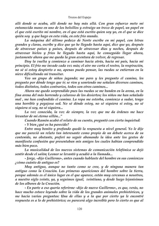 Trozos del Espejo 
allí donde se acaba, allí donde no hay más allá. Con gran esfuerzo meto mi 
entumecida mano en uno de los bolsillos y extraigo un trozo de papel, un papel en 
el que está escrito mi nombre, en el que está escrito quien soy yo, en el que se dice 
quién soy y que hago en esta vida, en este frío mundo. 
La máquina del último pedazo de Norte escribe en mi papel, con letras 
grandes y claras, escribe y dice que yo he llegado hasta aquí, dice que yo, después 
de atravesar países y países, después de atravesar días y noches, después de 
atravesar hielos y fríos he llegado hasta aquí, he conseguido llegar ahora, 
justamente ahora que me queda la gran aventura de volver, de regresar. 
Doy la vuelta y comienzo a caminar hacia atrás, hacia mi país, hacia mi 
principio. El frío me invade cada vez más; el aire me corta el rostro, la respiración, 
no sé si estoy despierto o no, apenas puedo pensar, las ruedas se entierran en la 
nieve dificultando mi transitar. 
Veo un grupo de niños jugando; me paro y les pregunto el camino, les 
pregunto por dónde tengo que ir; se ríen y sonriendo me señalan diversos caminos, 
todos distintos, todos contrarios, todos son otros caminos... 
Ahora me quedo sorprendido pues las ruedas se me hunden en la arena, en la 
fina arena del más horrendo y caluroso de los desiertos; los niños me han señalado 
mal , me han confundido el camino. La ropa me estorba, comienzo a sudar, tengo 
una horrible y pegajosa sed. No sé dónde estoy, no sé siquiera si estoy, no sé 
siquiera si soy, no sé siquiera... 
La voz conocida, la voz de siempre, la voz que me da órdenes me hace 
levantar de mi eterno sillón...” 
Cuando Ramón acabó el relato de su cuento, preguntó con cierta inquietud: 
- Y bien ¿qué os ha parecido? 
Entre muy bonito y profundo quedó la respuesta a nivel general. Yo le dije 
que me pareció un relato tan interesante como propio de un debate acerca de su 
contenido, no obstante, preferí no seguir abonando la idea ante los gestos de 
manifiesta confusión que presentaban mis amigos los cuales habían comprendido 
más bien poco. 
La musicalidad de los nuevos sistemas de comunicación telefónica se dejó 
sentir desde el salón; Leonor se levantó y acudió a la llamada... 
- Jorge, -dijo Guillermo-, antes cuando hablaste del hombre en sus comienzos 
¿cómo cuánto de antiguo es? 
Muy antiguo, aunque no tanto como se cree, y de ninguna manera tan 
antiguo como la Creación. Las primeras apariciones del hombre sobre la tierra, 
porque además es el único lugar en el que aparece, están muy cercanas a nosotros, 
a nuestro siglo veinte, ya, y seguimos igual, veintiuno, y desde luego lejanísimas 
de los albores de la Creación. 
- En parte a eso quería referirme -dijo de nuevo Guillermo-, es que, verás, no 
hace mucho estuve leyendo sobre la vida de los grandes animales prehistóricos, y 
me hacía varias preguntas: Una de ellas y a la que por cierto ya le encontré 
respuesta es a lo de prehistórico; os parecerá algo increíble pero lo cierto es que al 
120 
 