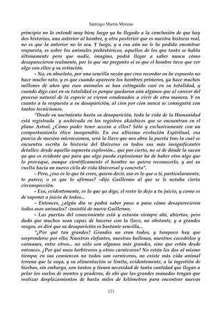 Santiago Martín Moreno 
principio no lo entendí muy bien; luego ya he llegado a la conclusión de que hay 
dos historias, una anterior al hombre, y otra posterior que es nuestra historia real, 
no es que la anterior no lo sea. Y luego, y a esa aún no le he podido encontrar 
respuesta, es sobre los animales prehistóricos, aquellos de los que tanto se habla 
últimamente pero que nadie, imagino, podrá llegar a saber nunca cómo 
desaparecieron realmente, por lo que me pregunto si es que el hombre tuvo que ver 
algo con ellos y su extinción. 
- No, en absoluto, por una sencilla razón que creo recordar os he expuesto no 
hace mucho rato, y es que cuando aparecen los hombres primeros, ya hace muchos 
millones de años que esos animales se han extinguido casi en su totalidad, y 
cuando digo casi en su totalidad es porque quedaron aún algunos que al carecer del 
proceso natural de la especie se vieron condenados a vivir de otra manera. Y en 
cuanto a la respuesta a su desaparición, al cien por cien nunca se conseguirá con 
tantos tecnicismos. 
“Desde su nacimiento hasta su desaparición, toda la vida de la Humanidad 
está registrada y archivada en los registros akáshicos que se encuentran en el 
plano Astral. ¿Cómo poder tener acceso a ellos? Sólo y exclusivamente con un 
comportamiento ético insuperable. En esa altísima evolución Espiritual, esa 
pureza de nuestro microcosmos, será la llave que nos abra la puerta tras la cual se 
encuentra escrita la historia del Universo en todos sus más insignificantes 
detalles: desde aquella supuesta explosión... que por cierto, no sé de dónde la sacan 
ya que es evidente que para que algo pueda explosionar ha de haber otro algo que 
lo provoque, aunque científicamente el hombre no quiera reconocerlo, y así su 
vuelta hacia un nuevo ciclo de vida Universal y concreta”. 
- Pero, ¿eso es lo que tú crees, quiero decir, eso es lo que a ti, particularmente, 
te parece, o es que lo afirmas? -dijo Guillermo al que se le notaba cierta 
circunspección. 
- Eso, evidentemente, es lo que yo digo, el resto lo dejo a tu juicio, y como es 
de suponer a juicio de todos... 
- Entonces, ¿algún día se podrá saber paso a paso cómo desaparecieron 
todos esos animales? -insistió de nuevo Guillermo. 
- Las puertas del conocimiento está y estarán siempre ahí, abiertas, pero 
dudo que muchos sean capaz de hacerse con la llave, no obstante, y a grandes 
rasgos, os diré que su desaparición es bastante sencilla... 
“¿Por qué tan grandes? Grandes no eran todos, y tampoco hay que 
sorprenderse por ello; Nuestros elefantes, nuestras ballenas, nuestros cocodrilos y 
caimanes, entre otros... no sólo son algunos más grandes, sino que están desde 
entonces. ¿Por qué unos herbívoros y otros carnívoros? No están los dos al mismo 
tiempo; en sus comienzos no todos son carnívoros, no existe más vida animal 
terrena que la suya, y su alimentación se limita, evidentemente, a la ingestión de 
hierbas, sin embargo, son tantos y tienen necesidad de tanta cantidad que llegan a 
pelar los suelos de montes y praderas, de ahí que las grandes manadas tengan que 
realizar desplazamientos de hasta miles de kilómetros para encontrar nuevas 
121 
 