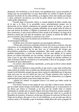Trozos del Espejo 
despensas. Sus territorios, a ras de tierra, van quedando poco a poco arrasados al 
tiempo que esa necesidad hace en unos desarrollar sus cuellos al objeto de poder 
alcanzar los frutos de los altos árboles, y en algunos otros más anchos que largos 
o altos, potenciar sus fuerzas con el fin de poder abatir esos árboles y una vez 
caídos poder alimentarse. 
“Cuando llega el momento crítico, es cuando después de haber comido más 
de lo que a la tierra le es permitido crecer, principalmente porque con la 
destrucción de los árboles eliminaron las grandes épocas de lluvias ya que la 
lluvia es atraída por las altas y grandes arboledas, ya no queda sobre la tierra ni 
una sola brizna de hierba; es llegado el momento en el que la supervivencia los 
hace carnívoros. ¿Y qué ocurre entonces? Pues sucede lo de siempre a lo largo de la 
historia y hasta que esta deje de escribirse, que el fuerte se nutrirá del débil. Así 
pues los machos y las hembras se comieron a sus crías”. 
- Perdona, Jorge, pero los dientes de un herbívoro no son los de un carnívoro 
-le interrumpió Guillermo. 
- Evidente, pero esto tiene respuesta con una pequeña reflexión... 
- “Piensa que estuvieron comiendo al final no sólo raíces y cortezas, sino que 
estuvieron, en su desesperación, obligados a comer de los propios troncos de los 
árboles, y esa necesidad fue la que hizo con el transcurrir del tiempo que 
desarrollaran poderosas y afiladas dentaduras. Más tarde cuando ya los hijos 
también insuficientes, y como las hembras eran las más débiles de la especie 
fueron así mismo devoradas por los machos, machos que al final se devoraron 
entre sí por lo que ellos mismos hicieron cerrar después de muchos millones de 
años el hermoso libro de su historia y el cual podría, a decir de los griegos, recibir 
el nombre de época Dinosauria”. 
- Es curioso -dijo Guillermo, musitando-, y mira que un día le estuve dando 
vueltas y más vueltas... 
- Todo en la historia es muy sencillo, lo que ocurre es que cada civilización, 
cada cultura ha tenido, tiene y tendrá una idiosincracia especial, y la nuestra le ha 
tocado la del laberinto, porque hay que darse cuenta lo embrollado que lo hacemos 
todo, pero que eso sea así sabéis por qué ¿no? Porque mientras más vueltas le 
demos a las cosas, nos parece que menos se nos ven las intenciones, y si algunos 
supieran hasta qué punto se nos notan todas las ideas... 
- ¿Quién era, mamá? -le preguntó Laura a su madre que había vuelto de 
hablar por teléfono. 
- Era Teresa. Teresa es una amiga de casa -nos dijo a todos Leonor-. Resulta 
que ha estado mucho tiempo resolviendo unos problemas que se le presentaron en 
las fincas que tienen en Granada, y me dice que ha venido todo el camino 
intentando no olvidar que en cuanto llegara tenía que llamarnos, porque cuando se 
fue, con las noticias que le dieron y la preocupación que tenía no se acordó de 
despedirse de nosotros. Al parecer, un día que ella pasó en coche por la Plaza de la 
Virgen de los Reyes, dice que te vio a ti con Guillermo, y con un señor que ella no 
conocía, junto a la Giralda, y que tu hermano estaba fuera del carro y pegado de 
122 
 