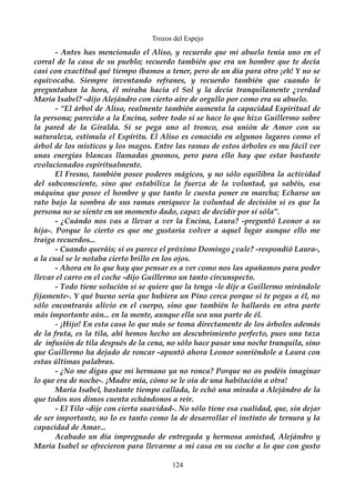 Trozos del Espejo 
- Antes has mencionado el Aliso, y recuerdo que mi abuelo tenía uno en el 
corral de la casa de su pueblo; recuerdo también que era un hombre que te decía 
casi con exactitud qué tiempo íbamos a tener, pero de un día para otro ¡eh! Y no se 
equivocaba. Siempre inventando refranes, y recuerdo también que cuando le 
preguntaban la hora, él miraba hacia el Sol y la decía tranquilamente ¿verdad 
María Isabel? -dijo Alejándro con cierto aire de orgullo por como era su abuelo. 
- “El árbol de Aliso, realmente también aumenta la capacidad Espiritual de 
la persona; parecido a la Encina, sobre todo si se hace lo que hizo Guillermo sobre 
la pared de la Giralda. Si se pega uno al tronco, esa unión de Amor con su 
naturaleza, estimula el Espíritu. El Aliso es conocido en algunos lugares como el 
árbol de los místicos y los magos. Entre las ramas de estos árboles es mu fácil ver 
unas energías blancas llamadas gnomos, pero para ello hay que estar bastante 
evolucionados espiritualmente. 
El Fresno, también posee poderes mágicos, y no sólo equilibra la actividad 
del subconsciente, sino que estabiliza la fuerza de la voluntad, ya sabéis, esa 
máquina que posee el hombre y que tanto le cuesta poner en marcha; Echarse un 
rato bajo la sombra de sus ramas enriquece la voluntad de decisión si es que la 
persona no se siente en un momento dado, capaz de decidir por sí sóla”. 
- ¿Cuándo nos vas a llevar a ver la Encina, Laura? -preguntó Leonor a su 
hija-. Porque lo cierto es que me gustaría volver a aquel lugar aunque ello me 
traiga recuerdos... 
- Cuando queráis; si os parece el próximo Domingo ¿vale? -respondió Laura-, 
a la cual se le notaba cierto brillo en los ojos. 
- Ahora en lo que hay que pensar es a ver como nos las apañamos para poder 
llevar el carro en el coche -dijo Guillermo un tanto circunspecto. 
- Todo tiene solución si se quiere que la tenga -le dije a Guillermo mirándole 
fijamente-. Y qué bueno sería que hubiera un Pino cerca porque si te pegas a él, no 
sólo encontrarás alivio en el cuerpo, sino que también lo hallarás en otra parte 
más importante aún... en la mente, aunque ella sea una parte de él. 
- ¡Hijo! En esta casa lo que más se toma directamente de los árboles además 
de la fruta, es la tila, ahí hemos hecho un descubrimiento perfecto, pues una taza 
de infusión de tila después de la cena, no sólo hace pasar una noche tranquila, sino 
que Guillermo ha dejado de roncar -apuntó ahora Leonor sonriéndole a Laura con 
estas últimas palabras. 
- ¿No me digas que mi hermano ya no ronca? Porque no os podéis imaginar 
lo que era de noche-. ¡Madre mía, cómo se le oía de una habitación a otra! 
María Isabel, bastante tiempo callada, le echó una mirada a Alejándro de la 
que todos nos dimos cuenta echándonos a reír. 
- El Tilo -dije con cierta suavidad-. No sólo tiene esa cualidad, que, sin dejar 
de ser importante, no lo es tanto como la de desarrollar el instinto de ternura y la 
capacidad de Amar... 
Acabado un día impregnado de entregada y hermosa amistad, Alejándro y 
María Isabel se ofrecieron para llevarme a mi casa en su coche a lo que con gusto 
124 
 