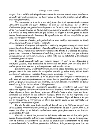 Santiago Martín Moreno 
acepté. Por el rabillo del ojo pude observar en Laura una mirada como dándome a 
entender cierto desasosiego al no haber caído en la cuenta y haber sido de ella la 
idea del ofrecimiento. 
Ya estábamos en la calle y nos dirigíamos hacia el aparcamiento, cuando 
Alejándro sacando un papel doblado de uno de sus bolsillos me lo ofreció 
diciéndome: Jorge, me gustaría que leyeras esto. Es un artículo mio para la revista 
de la Asociación Médica en la que quiero comenzar a colaborar con mis escritos. 
La revista es muy interesante ya que además de llegar a mucha gente, se tocan 
temas fundamentalmente humanos. Te agradecería me dieras tu opinión ya que 
este será mi primer trabajo. 
Entramos en el coche, y después de darle unas explicaciones acerca de dónde 
deseaba que me dejara, arrancó el vehículo. 
“Durante el trayecto fui leyendo el artículo; me pareció muy de actualidad 
ya que hablaba de cómo el Amor, el combustible que permitiera el desarrollo hace 
miles de años, se encuentra seriamente amenazado debido a la escasez de recursos 
y reservas existentes, a los incrementos de los grupos detractores con que se ha ido 
enriqueciendo el suelo que pisamos, y sobre todo por su habilidad y distribución 
altamente geoestratégica. 
El papel preponderante que intenta ocupar el mal en sus diferentes y 
múltiples facetas, hace tambalear la estructura del Amor, por ser muy alto el 
índice que ocupan sus más y más seguidores en el mundo entero. 
En nuestro país, la infraestructura amorosa, sigue dominada por ese sector 
porque carece de todo orden de escrúpulos morales y, sobre todo, éticos donde 
obviamente priman las envidias, los egoísmos y un largo eccetera... 
Debido a esta situación, y al no producirse una búsqueda contundente y 
adecuada de nuevas motivaciones, las cosas fueron quedándose no sólo pequeñas 
para las propias necesidades del espíritu, sino que además se quedaron un tanto 
obsoletas y faltas de sentido en el tiempo actual. 
Tiempo después del manifiesto conciliar, los seguidores del Amor han 
rebasado algunos cálculos volviendo a nivelar bastante la balanza, y es así como 
dicen algunos a la vez que lo aseguran, que el Santo Padre se alza como uno de los 
símbolos del mundo en los últimos tiempos. Para ello no ha esgrimido otro 
argumento, que el de proseguir con su forma de hacernos llegar el Amor a los que 
no lo conocieron, y regresárselo a otros que vieron cómo se les marchaba sin 
explicación convincente alguna. 
Ese día ha sido para todos un día de luz, de sol y de júbilo en un país con 
entusiásticas reverberaciones juveniles y modernistas en que el Amor debe ir, al 
menos ese debe ser el intento, aplastando lenta pero firmemente a las huestes 
confundidas del mal. 
Por ello, la medicina preventiva del Amor, debe ser uno de los principales 
temas de investigación a desarrollar simultáneamente con el resto de los proyectos 
que en materia de educación, los cuales se encuentran últimamente en no muy 
avanzado estado. La medicina preventiva del Amor, debe por consiguiente tener un 
125 
 