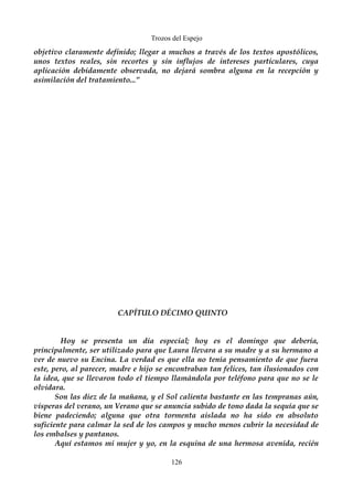 Trozos del Espejo 
objetivo claramente definido; llegar a muchos a través de los textos apostólicos, 
unos textos reales, sin recortes y sin influjos de intereses particulares, cuya 
aplicación debidamente observada, no dejará sombra alguna en la recepción y 
asimilación del tratamiento...” 
CAPÍTULO DÉCIMO QUINTO 
Hoy se presenta un día especial; hoy es el domingo que debería, 
principalmente, ser utilizado para que Laura llevara a su madre y a su hermano a 
ver de nuevo su Encina. La verdad es que ella no tenía pensamiento de que fuera 
este, pero, al parecer, madre e hijo se encontraban tan felices, tan ilusionados con 
la idea, que se llevaron todo el tiempo llamándola por teléfono para que no se le 
olvidara. 
Son las diez de la mañana, y el Sol calienta bastante en las tempranas aún, 
vísperas del verano, un Verano que se anuncia subido de tono dada la sequía que se 
biene padeciendo; alguna que otra tormenta aislada no ha sido en absoluto 
suficiente para calmar la sed de los campos y mucho menos cubrir la necesidad de 
los embalses y pantanos. 
Aquí estamos mi mujer y yo, en la esquina de una hermosa avenida, recién 
126 
 