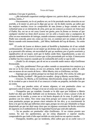Trozos del Espejo 
mañana. Creo que te gustará... 
- ¿Ha intentado coquetear contigo alguna vez, quiero decir, ya sabes, ponerse 
melosa, tonta...? 
- Sinceramente, no lo sé; pudiera ser, no le he prestado mucha atención en ese 
sentido, a lo mejor sí, pero ya te digo que yo no me he dado cuenta, ya sabes que 
las mujeres muchas veces os comportáis de una forma y luego cuando no hay 
voluntad sana se os interpreta de otra, pero ya me conoces y conoces mi Amor por 
el Padre; No, ese no es mi caso; Laura me gusta, pero la forma es terreno al que 
cualquier mortal no tiene fácil acceso; ver no sólo a Laura sino a cualquiera de 
ellos en esos momentos de entrega, cuando estamos compartiendo el instante que el 
Padre nos concede, para mi, como yo los veo, es caminar por un campo en día de 
lluvia cuando está amaneciendo... ¡ah! Mira, hablando del rey de Roma... Ya están 
aquí. 
El coche de Laura se detuvo junto al bordillo y bajándose de él me saludó 
cariñosamente. Al reparar en mi mujer ya de forma más cercana, se vino a su lado 
y se presentó ella misma, sin necesidad de que yo mediara; por el gesto sonriente y 
significativo de mi mujer, noté que le había caído bien. Seguidamente, y una vez 
apeada también se le acercó Leonor que sí fue presentada por su hija. Comenzaron 
a hablar las tres mujeres cuando por la ventanilla del coche se oyó decir: 
- ¡Nada! Lo de siempre, que de mi no se acuerda nadie nunca -dijo Guillermo 
bromeando. 
- ¡Ay, hijo, perdóname! Pero ya sabes cuando se encuentran tres mujeres y a 
una no se la ha visto nunca, en esa vez primera, todo lo queremos saber de cada 
una en menos de un cuarto de hora. - Mira Marta, éste es Guillermo, mi hijo. 
- Supongo que ya sabrás porqué no me bajo del coche. Por cierto, he oído que 
te llamas Marta ¿verdad? - Me gusta ése nombre. -Jorge y Marta, suena bien... 
- Gracias. Sí, Marta, y tú Guillermo. Efectivamente, Jorge me ha hablado de 
ti; la verdad es que a través de él os conozco a todos un poquito, incluidos los que 
no están. 
- Pero que pueden estar, al menos algunos, si son puntuales claro -se 
apresuró a decir Leonor-. Porque si no no sé como nos vamos a organizar. 
- Tranquilos que ya vendrán. Cuando se lo dije ayer por teléfono a María 
Isabel me dijo que había hablado con su hermana. Ana se viene a pasar el fin de 
semana con la madre, y como no se irá hasta después de la cena, le pidió que se 
quedara con los niños. Nos viene muy bien porque así vamos todos; espero que 
sean puntuales porque ya pasan cinco minutos de las diez, y es exactamente la 
hora a la que les dije que deberían estar aquí, porque no creo que Alejándro se haya 
despistado ya que me dejó muy claro que en algunas ocasiones ha hecho servicios 
de urgencia en el ambulatorio de la Seguridad Social que está ahí enfrente. 
- Ya no pueden ser puntuales -dijo Guillermo-. Si no vienen pronto nos 
vamos. Ya nos las apañaremos, yo no estoy dispuesto a esperar mucho, 
comprenderéis que todo el día aquí metido en esta jaula no me apetece mucho. 
- Tranquilo, hombre, que no tardarán, ellos saben que en su coche van a ir 
128 
 