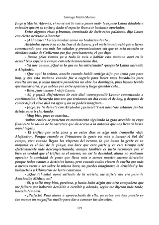 Santiago Martín Moreno 
Jorge y Marta. Además, si no es así lo vas a pasar mal- le expuso Laura dándole a 
entender que en su coche y dado el espacio iban a ir bastante apretados. 
Entre algunas risas y bromas, terminado de decir estas palabras, dijo Laura 
con cierto nervioso alboroto: 
- ¡Ahí vienen! Lo ves hombre como no tardarían tanto... 
Alejándro aparcó su coche tras el de Laura, y el matrimonio echó pie a tierra 
comenzando una vez más los saludos y presentaciones sin que en esta ocasión se 
olvidara nadie de Guillermo que fue, precisamente, el que dijo: 
- Bueno ¿Nos vamos ya o todo lo vais a hablar esta mañana aquí en la 
acera? Nos espera el campo con este hermosísimo día. 
- Ya nos vamos. ¿Qué es lo que os ha entretenido? -preguntó Laura mirando 
a Alejándro. 
- Que aquí la señora, anoche cuando habló contigo dijo que tenía pan para 
hoy, y que esta mañana cuando fue a cogerlo para hacer unos bocadillos pues 
resulta que no, y como nuestra panadería no abre los domingos, pues hemos tenido 
que buscar otra, y ya sabéis que entre aparcar y luego guardar cola... 
- Bien, ¿nos vamos ? -dijo Laura. 
- Sí, y ¡ojalá disfrutemos de este día! -correspondió Leonor comentando a 
continuación-: Recuerdo una vez que teníamos un día como el de hoy, y después de 
comer dijo el cielo allá va agua y no os podéis imaginar... 
- Jorge, ve tu delante con Alejándro ¿quieres? Y así nosotras estamos juntas 
detrás para ir charlando. 
- Muy bien, pues en marcha... 
Ambos coches se pusieron en movimiento siguiendo la gran avenida en cuyo 
final está la salida de la carretera que da acceso a la autovía que nos llevará hasta 
aquel lugar... 
- El tráfico por esta zona y en estos días es algo más tranquilo -dijo 
Alejándro-. Porque cuando es Primavera la gente va más a buscar el Sol del 
campo, pero cuando llegan las vísperas del verano, lo que busca la gente en su 
mayoría es el Sol de la playa; eso hace que esta parte y en este tiempo esté 
efectivamente más descongestionada, aunque también es justo reconocer que si 
bien es verdad que el tráfico es el mismo, no así la densidad, ahora no podemos 
apreciar la cantidad de gente que lleva más o menos nuestra misma dirección 
porque todos vamos a distintas horas, pero cuando todos vienen de vuelta que más 
o menos viene a ser sobre la misma hora, no puedes imaginarte la densidad y los 
kilómetros y kilómetros de lenta caravana. 
- ¿Qué tal salió aquel artículo de la revista; me dijiste que era para la 
Asociación Médica, no? 
- Sí, y salió muy bien, precioso, y hasta hubo algún que otro compañero que 
me felicitó por haberme decidido a escribir y además, según me dijeron más tarde, 
hacerlo tan bien. 
- ¡Perfecto! Pues ahora a aprovecharte de ella, ya sabes que han puesto en 
tus manos un magnifico medio para dar a conocer tus desvelos. 
129 
 