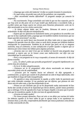 Santiago Martín Moreno 
- ¡Supongo que estás ahí todavía! -le dije en cuanto terminé el comentario. 
- Sí, aquí estoy, sin perder una sola de tus palabras -me respondió. 
- ¿Has encontrado mucha dificultad? -le pregunté aunque ya conocía la 
respuesta. 
- No exactamente. Tengo asimilado casi todo lo que me has expuesto, por lo 
que hoy será un día para mi en el que tendré que dedicarme a recordarlo todo, y 
escribir notas que luego espero me sirvan para llenarme plenamente -esto me lo 
dijo mostrando en su voz cierta convicción. 
- Si tienes alguna duda, que la tendrás, llámame de nuevo y podré 
aclarártela -le dije con idea de tranquilizarla. 
- Espero que no. Quisiera no molestarte tanto, y te agradezco la sencillez con 
que me lo has explicado todo; ¿supongo que tú también tendrás tecnicismos que no 
hayas querido mencionar? -me dijo. 
- Sí, pero no suelo hacer uso frecuente de ellos; todo esto es muy sencillo, 
tampoco he querido tirar de ellos, como se suele decir, porque por teléfono hubiera 
entorpecido tu comprensión. También he de decirte que para mi no es ninguna 
molestia, muy al contrario, es una satisfacción el poder ayudar a alguien que se 
interesa por estos temas tan tabúes para algunas personas. 
- ¡Gracias una vez más! Creo que no tardaré en hacerte una pregunta muy 
personal, y espero que no la tomas como una indiscreción -me dijo con esa 
sinceridad que le caracterizaba. 
- Pero, a esa pregunta no te voy a responder, al menos de momento -le dije de 
forma resuelta. 
- ¿La... la sabes? ¿sabes que pensaba preguntarte? -preguntó rápidamente con 
cierto tono de extrañeza. 
- Sí, la sé -le dije categóricamente. 
- Entonces no te lo preguntaré -dijo ahora mostrando un ánimo que 
encerraba cierto aire de conformidad. 
- ¡Gracias por tu respeto hacia mi silencio! -le dije agregando a 
continuación-, y espero que cuanto te he planteado no sólo te haya informado, sino 
que también te haya del todo tranquilizado. 
- Te agradezco muy sinceramente la ayuda, y sobre todo: la paciencia que 
que estás teniendo conmigo. Sí me gustaría que me dijeras, que piensas de este 
deseo mio de saber más, y que has despertado en mi. 
- Pienso en este instante que yo no he despertado nada; únicamente tú has 
hecho dar cuerda al reloj de la inquietud que llevas dentro, ¡ojalá! nunca permitas 
que se detenga. Sí he de agradecerte el que me hayas elegido a mi para que te preste 
esta que tú consideras ayuda -le dije con tono de agradecimiento. 
- ¡Gracias de todos modos! 
- No tienes porqué dármelas. Para mi esto es un deber por encima de todos 
los deberes; ayudar es la base sobre la que se apoya todo; si no ayudamos no 
tenemos base, y sin ella, comprenderás fácilmente que nunca podremos estar firmes 
-le dije convencido de ello. 
13 
 