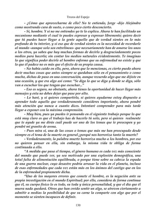 Trozos del Espejo 
- ¿Cómo que aprovecharme de ello? No te entiendo, Jorge -dijo Alejándro 
como mostrando cara de susto, o como poco cierto desconcierto. 
- Sí, hombre. Y si no me entiendes yo te lo explico. Ahora te han facilitado un 
mecanismo mediante el cual te puedes expresar y expresar libremente; quiero decir 
que tú puedes hacer llegar a la gente aquello que de verdad sientes en lo más 
profundo de tu interior, y si eso que de verdad sientes es la necesidad de recordarle 
al mundo -aunque solo sea entrelíneas- que necesariamente han de amarse los unos 
a los otros, ya sabes que hay muchas formas de decirlo y desgraciadamente pocos 
medios para hacerlo; sin contar los medios naturales evidentemente. Te imaginas 
lo que significa poder decirle al hombre enfermo que su enfermedad no existe y que 
lo que él padece no es más que el efecto de su propia causa. 
- No había caído en ello, pero, ahora que lo mencionas, es cierto puedo ahora 
decir muchas cosas que antes siempre se quedaban sólo en el pensamiento o como 
mucho, dichas de paso en una conversación, aunque recuerdo algo que me dijiste en 
una ocasión, y que era algo así como: “Se diga lo que se diga y donde se diga, sólo 
van a escuchar los que tengan que escuchar...” 
- Eso es seguro, no obstante, ahora tienes la oportunidad de hacer llegar más 
mensajes y esta no debes dejar que pase por alto. 
- Lo haré, y si quieres compartirlo, si quieres ayudarme estoy dispuesto a 
aprender todo aquello que verdaderamente consideres importante, ahora pondré 
más atención que nunca a cuanto dices. Intentaré comprender para más tarde 
llegar a exponer con la máxima comprensión. 
- Muy bien, pues ya puedes ir pensando en el siguiente trabajo porque lo que 
está muy claro es que el trabajo has de hacerlo tú solo, pero si quieres realmente 
que te ayude ya me dirás cuál puede ser uno de los temas que te preocupen y yo 
pondré mi granito de arena. 
- Pues mira sí, una de las cosas o temas que más me han preocupado desde 
siempre es el tema de la muerte en general ¿porqué nos horroriza tanto la muerte? 
- Verdaderamente, la palabra muerte horroriza mucho a los hombres, por eso 
no quieren pensar en ella, sin embargo, la misma vida te obliga de forma 
continuada a ello. 
“A medida que pasa el tiempo, el género humano es cada vez más consciente 
del mundo que puede ver, ya sea motivado por una explosión demográfica, una 
total falta de alimentación equilibrada, o porque tiene sobre su cabeza la espada 
de una guerra nuclear, cuyo desastre podría arrasar la vida en el planeta, incluso 
de esas enfermedades que cada vez están más en los ánimos del castigo que en los 
de la enfermedad propiamente dicha. 
“Uno de los mayores errores que comete el hombre, es la negación ante su 
propia investigación en el mundo Espiritual; por ello, considera de forma continua 
que él, su cuerpo físico lo es todo, su toda y única personalidad, y que el día que él 
muera nada quedará. Otros que han creído sentir un algo, se atreven ciertamente a 
admitir a medias la posibilidad de que su carne la comparte con algo que por el 
momento se sienten incapaces de definir. 
130 
 