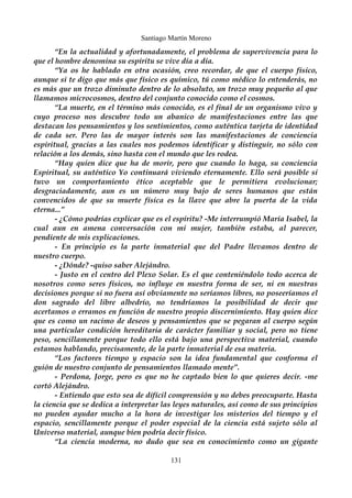 Santiago Martín Moreno 
“En la actualidad y afortunadamente, el problema de supervivencia para lo 
que el hombre denomina su espíritu se vive día a día. 
“Ya os he hablado en otra ocasión, creo recordar, de que el cuerpo físico, 
aunque si te digo que más que físico es químico, tú como médico lo entenderás, no 
es más que un trozo diminuto dentro de lo absoluto, un trozo muy pequeño al que 
llamamos microcosmos, dentro del conjunto conocido como el cosmos. 
“La muerte, en el término más conocido, es el final de un organismo vivo y 
cuyo proceso nos descubre todo un abanico de manifestaciones entre las que 
destacan los pensamientos y los sentimientos, como auténtica tarjeta de identidad 
de cada ser. Pero las de mayor interés son las manifestaciones de conciencia 
espiritual, gracias a las cuales nos podemos identificar y distinguir, no sólo con 
relación a los demás, sino hasta con el mundo que les rodea. 
“Hay quien dice que ha de morir, pero que cuando lo haga, su conciencia 
Espiritual, su auténtico Yo continuará viviendo eternamente. Ello será posible si 
tuvo un comportamiento ético aceptable que le permitiera evolucionar; 
desgraciadamente, aun es un número muy bajo de seres humanos que están 
convencidos de que su muerte física es la llave que abre la puerta de la vida 
eterna...” 
- ¿Cómo podrías explicar que es el espíritu? -Me interrumpió María Isabel, la 
cual aun en amena conversación con mi mujer, también estaba, al parecer, 
pendiente de mis explicaciones. 
- En principio es la parte inmaterial que del Padre llevamos dentro de 
nuestro cuerpo. 
- ¿Dónde? -quiso saber Alejándro. 
- Justo en el centro del Plexo Solar. Es el que conteniéndolo todo acerca de 
nosotros como seres físicos, no influye en nuestra forma de ser, ni en nuestras 
decisiones porque si no fuera así obviamente no seríamos libres, no poseeríamos el 
don sagrado del libre albedrío, no tendríamos la posibilidad de decir que 
acertamos o erramos en función de nuestro propio discernimiento. Hay quien dice 
que es como un racimo de deseos y pensamientos que se pegaran al cuerpo según 
una particular condición hereditaria de carácter familiar y social, pero no tiene 
peso, sencillamente porque todo ello está bajo una perspectiva material, cuando 
estamos hablando, precisamente, de la parte inmaterial de esa materia. 
“Los factores tiempo y espacio son la idea fundamental que conforma el 
guión de nuestro conjunto de pensamientos llamado mente”. 
- Perdona, Jorge, pero es que no he captado bien lo que quieres decir. -me 
cortó Alejándro. 
- Entiendo que esto sea de difícil comprensión y no debes preocuparte. Hasta 
la ciencia que se dedica a interpretar las leyes naturales, así como de sus principios 
no pueden ayudar mucho a la hora de investigar los misterios del tiempo y el 
espacio, sencillamente porque el poder especial de la ciencia está sujeto sólo al 
Universo material, aunque bien podría decir físico. 
“La ciencia moderna, no dudo que sea en conocimiento como un gigante 
131 
 