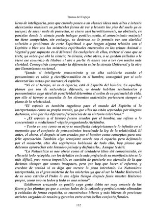 Trozos del Espejo 
lleno de inteligencia, pero que cuando ponen a su alcance ideas más altas e intenta 
alcanzarlas mediante su particular forma de ver y levante los pies del suelo ya es 
incapaz de sacar nada de provecho, se cierra casi herméticamente, no obstante, en 
parcelas donde la ciencia puede indagar positivamente, el conocimiento material 
no tiene competidor, sin embargo, su destreza no le permite ver con claridad 
solución a problemas de corte Espiritual o que tengan alguna relación con el 
Espíritu o bien con los misterios espirituales encerrados en los reinos Animal o 
Vegetal y por supuesto en el Mineral. En cualquiera de ellos, trátese el caso que se 
trate, ya sabes que ahí la ciencia, tu ciencia, entre otras, o se quedan calladas o le 
viene ese comienzo de titubeo al que a partir de ahora vas a ver con mucha más 
claridad. Conseguirás comprender la diferencia entre la ciencia Universal y la otra 
que llamaríamos nacional. 
“Jamás el inteligente pensamiento y su alta sabiduría cuando el 
pensamiento es sabio y científico-médico en el hombre, conseguirá por sí solo 
alcanzar las metas que marcara el espíritu. 
“Ni en el tiempo, ni en el espacio, está el Espíritu del hombre. En aquellos 
planos que son de naturaleza diferente, es donde habitan sentimientos y 
pensamientos cuyo nivel de positividad determina el orden de su potencial de vida, 
por ello el tiempo o sucesión de los elementos materiales pertenecen siempre al 
plano de la relatividad. 
“El espacio es también engañoso para el mundo del Espíritu si lo 
interpretamos como su propio mundo, ya que ellos no están separados por ninguna 
distancia, sino por las diferentes frecuencias de su sintonía vibratoria.” 
- ¿El espacio y el tiempo fueron creados por el hombre, me refiero a lo 
concerniente a mediciones? -siguió preguntando Alejándro. 
- Tanto en uno como en otro se manifiesta categóricamente lo infinito en el 
momento que el conjunto de pensamientos trasciende la ley de la relatividad. El 
antes, el ahora, el después sí son creados por el hombre como conceptos para una 
feliz apreciación. También algo semejante sucede con el espacio, pero dejémoslo 
por el momento, otro día seguiremos hablando de todo ello, hoy pienso que 
debemos aprovechar este hermoso paisaje y disfrutarlo... Aunque te diré: 
“La Naturaleza se nos ofrece como el verdadero libro del conocimiento, en 
ella está todo recogido, ver los detalles en la más perfecta de su manifestación es lo 
más difícil, pero nunca imposible, es cuestión de prestarle esa atención de la que 
decimos siempre que somos incapaces, pero que hay que hacer el esfuerzo, y 
creedme de verdad si os digo que merece la pena intentarlo. La Naturaleza 
interpretada, es el gran misterio de los misterios ya que al ser la Madre Universal, 
de su seno extrajo el Padre lo que algún tiempo después fuera nuestro Universo 
propio, como uno en todos y todo en uno mismo”. 
Estábamos cruzando un pueblo cuya gente debía ser muy amante de las 
flores y las plantas ya que a ambos lados de la calzada y perfectamente alineadas 
y cuidadas de forma exquisita, se encontraban hileras y más hileras de preciosos 
arriates cargados de rosales y geranios entre otros bellos conjunto florales. 
132 
 
