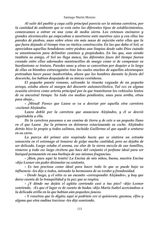 Santiago Martín Moreno 
Al salir del pueblo y cuya calle principal parecía ser la misma carretera, por 
la cantidad de ambiente que se veía entre los diferentes tipos de establecimientos, 
comenzamos a entrar en una zona de media sierra. Los extensos encinares y 
grandes alcornocales ya empezaban a mostrarse ante nuestros ojos y con ellos las 
paredes de piedras, unas sobre otras sin más masa de sujeción entre ellas que la 
que fuera dejando el tiempo tras su rústica construcción. En las que daba el Sol, se 
apreciaban aquellas hendiduras entre piedras aun limpias desde sabe Dios cuándo 
se amontonaron para delimitar caminos y propiedades. En las que, aun siendo 
también su amigo, el Sol no llega nunca, las diferentes fases del tiempo fueron 
creando entre ellas adornados mantoncillos de musgo como si de compensar su 
huerfanismo se tratara. Paredes unas y otras se convertían por doquier a lo largo 
de ellas en biombos extravagantes tras los cuales muchos de aquellos alcornoques 
pretendían hacer pasar inadvertidos, ahora que los hombres durante la fiesta del 
descorche, los habían despojado de su únicas vestiduras. 
El pequeño puente romano, salvando la risueña vaguada de un pequeño 
arroyo, estaba ahora al margen del discurrir automovilístico. Tal vez en alguna 
ocasión sirviera como arteria principal por la que transitaron los vehículos lentos 
de su ancestral tiempo. Ya todo era medias pendientes, unas para arriba, otras 
para abajo... 
- ¡Mirad! Parece que Laura se va a desviar por aquella otra carretera 
-exclamó Alejándro. 
Laura dobló por la carretera que anunciara Alejándro, y él se desvió 
siguiéndola a ella. 
De la carretera pasamos a un camino de tierra y de este a un pequeño llano 
en el que Laura fue la primera en detenerse estacionando su coche. Alejándro 
detrás hizo lo propio y todos salimos, incluido Guillermo al que ayudé a sentarse 
en su carro. 
La pureza del primer aire respirado hacía que se sintiera un extraña 
sensación en el estomago al tomarse de golpe mucha cantidad, pero no dejaba de 
ser delicada. Luego estaba el aroma, ese olor de la sierra mezcla de sus tomillos, 
romeros y todo ese largo etcétera que hace del conjunto el perfume ideal para ser 
huésped permanente en una burbuja de sus mismas fragancias. 
- ¡Bien, pues aquí la tenéis! La Encina de mis niños, bueno, nuestra Encina 
-dijo Leonor sin poder disimular su contento. 
- Es tan preciosa como ideal para hacer todo lo que se puede bajo su 
influencia -les dije a todos, mirando la hermosura de su verdor y frondosidad. 
- Desde luego, y el sitio es un encanto -correspondió Alejándro-, y hay que 
darse cuenta de la tranquilidad y la paz que se respira. 
- ¿Y dónde me dejáis el agüita corriendo casi a tus pies? -dijo Leonor 
sonriendo. -Es que el lugar es de cuento de hadas -dijo María Isabel acercándose a 
la delicada orilla en la que habían aún pequeños juncos. 
- Y vosotros que lo digáis; aquí si podríais ver si quisierais: gnomos, elfos y 
alguna que otra ondina traviesa -les dije sonriendo. 
133 
 
