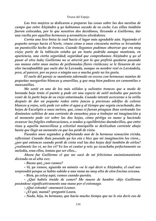 Trozos del Espejo 
Las tres mujeres se dedicaron a preparar las cosas sobre las dos mesitas de 
campo que entre Alejándro y yo habíamos sacado de su coche. Las sillas también 
fueron colocadas, por lo que nosotros dos decidimos, llevando a Guillermo, dar 
una vuelta por aquellos hermosos y aromáticos alrededores. 
Corría una leve brisa la cual hacía el lugar más agradable aún. Siguiendo el 
pequeño arroyo hacia el Norte, vimos cómo a unos cincuenta metros se levantaba 
un puentecillo hecho de troncos. Cuando llegamos pudimos observar que era muy 
viejo; parte de la tablazón estaba ya un tanto podrida aunque mantenía, en 
apariencia, una cierta seguridad; seguridad que comprobamos Alejándro y yo al 
pasar al otro lado; Guillermo no se atrevió por lo que prefirió quedarse pasando 
sus manos entre unas matas de perfumadas flores violáceas; se le llenaron de ese 
olor inconfundible que suele dar la Lavanda, aunque su nombre real es Lavándula, 
pero, al parecer, por su poco o ningún uso a mucha gente no les gusta. 
El suelo del paraje se mantenía adornado en exceso con hermosas mantas de 
pequeñas margaritas blancas y amarillas, y que muy bien pudiera ser camomilas o 
manzanillas. 
Me senté en uno de los más sólidos y salientes troncos que a modo de 
baranda baja tenía el puente y pude oír una especie de sutil melodía que parecía 
venir de la parte baja de su viejo entarimada. Cuando intenté acercarme a la orilla 
después de dar un pequeño rodeo entre juncos y preciosas adelfas de colores 
blancos y rojos, solo pude ver sobre el agua y al tiempo que seguía escuchando, dos 
hojas de Eucalipto a unos metros, que, como si fueran piraguas iban sorteando los 
diminutos saltitos de una corriente de ensueños; puse a trabajar mi imaginación y 
al momento pude ver sobre las dos hojas, cómo pértiga en mano y haciendo 
avanzar las frágiles embarcaciones, a sendos y equilibristas duendecillos, que entre 
risas y aquella maravillosa y celestial musiquilla se deslizaban corriente abajo 
hasta que llegó un momento en que los perdí de vista. 
Pasados unos segundos y disfrutando aun de la hermosa sensación vivida, 
reflexioné: Cuando iban pasando ya los oía e hice que mi imaginación los viera... 
¿por qué entonces cuando perdí de vista real las dos hojas dejé también de oírlos? 
¿realmente los vi, no los vi? Yo los oí cantar y reír; yo escuchaba perfectamente su 
melodía, eran ellos, tenían que ser ellos... 
Ahora fue Guillermo el que me sacó de mi felicísimo ensimismamiento 
diciendo en al alta voz: 
- Bueno qué, ¿nos vamos? 
- Sí, ya vamos, aguarda un minuto -se le oyó decir a Alejándro, el cual nos 
sorprendió porque se había subido a una rama no muy alta de otra Encina cercana. 
- Bien, ya estoy aquí, vamos cuando queráis. 
- ¿Qué habéis traído de comer? Me muero de hambre -dijo Guillermo 
pasándose significativamente una mano por el estomago. 
- ¡Qué extraño! -murmuró Leonor. 
- ¿El qué, mamá? -preguntó Laura. 
- Nada, hija, tu hermano, que hacía mucho tiempo que no le oía decir eso de 
134 
 