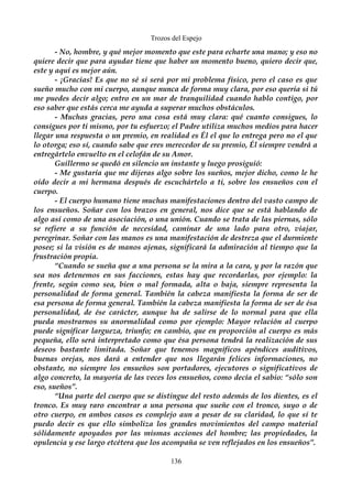 Trozos del Espejo 
- No, hombre, y qué mejor momento que este para echarte una mano; y eso no 
quiere decir que para ayudar tiene que haber un momento bueno, quiero decir que, 
este y aquí es mejor aún. 
- ¡Gracias! Es que no sé si será por mi problema físico, pero el caso es que 
sueño mucho con mi cuerpo, aunque nunca de forma muy clara, por eso quería si tú 
me puedes decir algo; entro en un mar de tranquilidad cuando hablo contigo, por 
eso saber que estás cerca me ayuda a superar muchos obstáculos. 
- Muchas gracias, pero una cosa está muy clara: qué cuanto consigues, lo 
consigues por ti mismo, por tu esfuerzo; el Padre utiliza muchos medios para hacer 
llegar una respuesta o un premio, en realidad es Él el que lo entrega pero no el que 
lo otorga; eso sí, cuando sabe que eres merecedor de su premio, Él siempre vendrá a 
entregártelo envuelto en el celofán de su Amor. 
Guillermo se quedó en silencio un instante y luego prosiguió: 
- Me gustaría que me dijeras algo sobre los sueños, mejor dicho, como le he 
oído decir a mi hermana después de escuchártelo a ti, sobre los ensueños con el 
cuerpo. 
- El cuerpo humano tiene muchas manifestaciones dentro del vasto campo de 
los ensueños. Soñar con los brazos en general, nos dice que se está hablando de 
algo así como de una asociación, o una unión. Cuando se trata de las piernas, sólo 
se refiere a su función de necesidad, caminar de una lado para otro, viajar, 
peregrinar. Soñar con las manos es una manifestación de destreza que el durmiente 
posee; si la visión es de manos ajenas, significará la admiración al tiempo que la 
frustración propia. 
“Cuando se sueña que a una persona se la mira a la cara, y por la razón que 
sea nos detenemos en sus facciones, estas hay que recordarlas, por ejemplo: la 
frente, según como sea, bien o mal formada, alta o baja, siempre representa la 
personalidad de forma general. También la cabeza manifiesta la forma de ser de 
esa persona de forma general. También la cabeza manifiesta la forma de ser de ésa 
personalidad, de ése carácter, aunque ha de salirse de lo normal para que ella 
pueda mostrarnos su anormalidad como por ejemplo: Mayor relación al cuerpo 
puede significar largueza, triunfo; en cambio, que en proporción al cuerpo es más 
pequeña, ello será interpretado como que ésa persona tendrá la realización de sus 
deseos bastante limitada. Soñar que tenemos magníficos apéndices auditivos, 
buenas orejas, nos dará a entender que nos llegarán felices informaciones, no 
obstante, no siempre los ensueños son portadores, ejecutores o significativos de 
algo concreto, la mayoría de las veces los ensueños, como decía el sabio: “sólo son 
eso, sueños”. 
“Una parte del cuerpo que se distingue del resto además de los dientes, es el 
tronco. Es muy raro encontrar a una persona que sueñe con el tronco, suyo o de 
otro cuerpo, en ambos casos es complejo aun a pesar de su claridad, lo que sí te 
puedo decir es que ello simboliza los grandes movimientos del campo material 
sólidamente apoyados por las mismas acciones del hombre; las propiedades, la 
opulencia y ese largo etcétera que los acompaña se ven reflejados en los ensueños”. 
136 
 