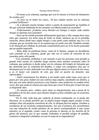 Santiago Martín Moreno 
- El tronco y la columna, supongo que será lo mismo a la hora de interpretar 
los sueños ¿no? 
- Sí, pero no en todos los casos... Tú has soñado mucho con la columna 
¿verdad Guillermo? 
- Sí, y durante mucho tiempo; estuve a punto de mencionarlo yo también el 
día que estuviste hablando de los ensueños con María Isabel ¿te acuerdas? 
- Perfectamente. ¿Cuántas veces durante ese tiempo, o mejor, cada cuánto 
tiempo se repetían esos ensueños? 
- Pues me ha estado pasando últimamente igual que a ella, aunque hace unos 
años que comenzó, los tenía muy de tarde en tarde, entonces yo no le prestaba 
atención, ahora desde hace algún tiempo a esta parte como mínimo una vez a la 
semana, que yo recuerde rara es la semana que no sueño con ello. También cuando 
te he llamado por teléfono he pensado comentártelo pero no lo he hecho pensando 
que yo podría superarlo. 
- Bien, dado tu problema físico, como tú le llamas, aunque no hereditario 
está centrado en la columna, puede que ella sea el centro de atención de tus 
ensueños, pero, sólo puede. 
“Los orientales atribuían a este ensueño el que las personas eran grandes y 
grande todo cuanto les rodeaba; luego existen otras muchas variantes sobre la 
columna, que pudieran ir desde soñar con la columna del templo de Salomón que 
fue destruida por la voluntad del hombre, a soñar con cualquiera otra que se 
destruyera por sí sola, indicando con ello que alguien muere en el peor de los casos, 
y en el mejor con respecto de este, que está en puerta un desastre, una 
enfermedad...” 
- Antes mencionaste los dientes, y mi madre suele soñar unas veces que se 
pasea por una gran ciudad con una sonrisa muy amplia, enseñando sus dientes, y 
dice que son unos dientes preciosos y tan limpios como perfectos; en cambio otras 
veces, dice que sueña lo mismo pero que tiene que cerrar la boca por el mal olor que 
se desprende ellos. 
- Es curioso, pero ambos casos tiene su interpretación, aun a pesar de lo 
paradójico de los dos casos; unos dientes limpios y bien cuidados que en ocasiones 
huelen mal... 
“En la vida, todo hay que cuidarlo de forma continuada, no se puede dar 
descanso, no se puede permitir que la abulia juegue ningún papel, porque el más 
mínimo relax sin perfecta conciencia de ello, te atrapan fuerzas negras, extrañas y 
envidiosas de un excelente comportamiento. Así con el primero nos encontramos 
con una situación de recibo positivo de un efecto correspondiente a una causa 
anterior; en el segundo, vemos como la persona se duerme en los laureles de la 
gloria del primero, por lo que cuando vislumbra el posible peligro de pérdida, 
comienza a despertar echándose en cara lo torpe de su imprudencia”. 
137 
 