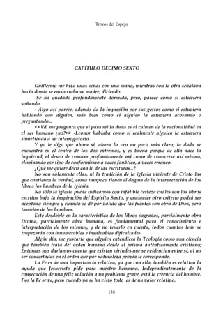 Trozos del Espejo 
CAPÍTULO DÉCIMO SEXTO 
Guillermo me hizo unas señas con una mano, mientras con la otra señalaba 
hacia donde se encontraba su madre, diciendo: 
-Se ha quedado profundamente dormida, pero, parece como si estuviera 
soñando. 
- Algo así parece, además da la impresión por sus gestos como si estuviera 
hablando con alguien, más bien como si alguien la estuviera acosando o 
preguntando... 
<<Vd. me pregunta que si para mi la duda es el culmen de la racionalidad en 
el ser humano ¿no?>> -Leonor hablaba como si realmente alguien la estuviera 
sometiendo a un interrogatorio. 
Y yo le digo que ahora si, ahora lo veo un poco más claro; la duda se 
encuentra en el centro de los dos extremos, y es buena porque de ella nace la 
inquietud, el deseo de conocer profundamente así como de conocerse así mismo, 
eliminando ese tipo de conformismo a veces fanático, a veces erróneo. 
¿Qué me quiere decir con lo de las escrituras...? 
No son solamente ellas, ni la tradición de la iglesia viviente de Cristo las 
que contienen la verdad, como tampoco tienen el dogma de la interpretación de los 
libros los hombres de la iglesia. 
No sólo la iglesia puede indicarnos con infalible certeza cuáles son los libros 
escritos bajo la inspiración del Espíritu Santo, y cualquier otro criterio podrá ser 
aceptado siempre y cuando se dé por válido que las fuentes son obra de Dios, pero 
también de los hombres. 
Este desdoble en la característica de los libros sagrados, parcialmente obra 
Divina, parcialmente obra humana, es fundamental para el conocimiento e 
interpretación de los mismos, y de no tenerlo en cuenta, todos cuantos lean se 
tropezarán con innumerables e insalvables dificultades. 
Algún día, me gustaría que alguien entendiera la Teología como una ciencia 
que también trata del orden humano desde el prisma auténticamente cristiano; 
Entonces nos daríamos cuenta que existen virtudes que se evidencian entre sí, al no 
ser concertadas en el orden que por naturaleza propia le corresponde. 
La Fe es de una importancia relativa, ya que con ella, también es relativa la 
ayuda que Jesucristo pide para nuestro hermano. Independientemente de la 
consecución de una feliz solución a un problema grave, está la creencia del hombre. 
Por la Fe se ve, pero cuando ya se ha visto todo es de un valor relativo. 
138 
 
