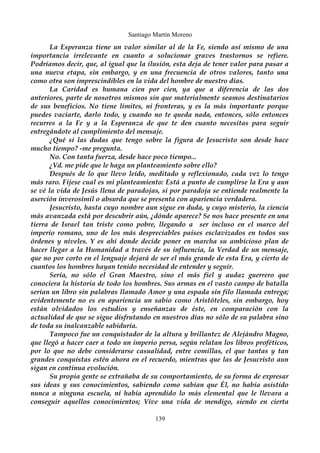 Santiago Martín Moreno 
La Esperanza tiene un valor similar al de la Fe, siendo así mismo de una 
importancia irrelevante en cuanto a solucionar graves trastornos se refiere. 
Podríamos decir, que, al igual que la ilusión, esta deja de tener valor para pasar a 
una nueva etapa, sin embargo, y en una frecuencia de otros valores, tanto una 
como otra son imprescindibles en la vida del hombre de nuestro días. 
La Caridad es humana cien por cien, ya que a diferencia de las dos 
anteriores, parte de nosotros mismos sin que materialmente seamos destinatarios 
de sus beneficios. No tiene límites, ni fronteras, y es la más importante porque 
puedes vaciarte, darlo todo, y cuando no te queda nada, entonces, sólo entonces 
recurres a la Fe y a la Esperanza de que te den cuanto necesitas para seguir 
entregándote al cumplimiento del mensaje. 
¿Qué si las dudas que tengo sobre la figura de Jesucristo son desde hace 
mucho tiempo? -me pregunta. 
No. Con tanta fuerza, desde hace poco tiempo... 
¿Vd. me pide que le haga un planteamiento sobre ello? 
Después de lo que llevo leído, meditado y reflexionado, cada vez lo tengo 
más raro. Fíjese cual es mi planteamiento: Está a punto de cumplirse la Era y aun 
se vé la vida de Jesús llena de paradojas, si por paradoja se entiende realmente la 
aserción inverosímil o absurda que se presenta con apariencia verdadera. 
Jesucristo, hasta cuyo nombre aun sigue en duda, y cuyo misterio, la ciencia 
más avanzada está por descubrir aún, ¿dónde aparece? Se nos hace presente en una 
tierra de Israel tan triste como pobre, llegando a ser incluso en el marco del 
imperio romano, uno de los más despreciables países esclavizados en todos sus 
órdenes y niveles. Y es ahí donde decide poner en marcha su ambicioso plan de 
hacer llegar a la Humanidad a través de su influencia, la Verdad de un mensaje, 
que no por corto en el lenguaje dejará de ser el más grande de esta Era, y cierto de 
cuantos los hombres hayan tenido necesidad de entender y seguir. 
Sería, no sólo el Gran Maestro, sino el más fiel y audaz guerrero que 
conociera la historia de todo los hombres. Sus armas en el vasto campo de batalla 
serían un libro sin palabras llamado Amor y una espada sin filo llamada entrega; 
evidentemente no es en apariencia un sabio como Aristóteles, sin embargo, hoy 
están olvidados los estudios y enseñanzas de éste, en comparación con la 
actualidad de que se sigue disfrutando en nuestros días no sólo de su palabra sino 
de toda su inalcanzable sabiduría. 
Tampoco fue un conquistador de la altura y brillantez de Alejándro Magno, 
que llegó a hacer caer a todo un imperio persa, según relatan los libros proféticos, 
por lo que no debe considerarse casualidad, entre comillas, el que tantas y tan 
grandes conquistas estén ahora en el recuerdo, mientras que las de Jesucristo aun 
sigan en continua evolución. 
Su propia gente se extrañaba de su comportamiento, de su forma de expresar 
sus ideas y sus conocimientos, sabiendo como sabían que Él, no había asistido 
nunca a ninguna escuela, ni había aprendido lo más elemental que le llevara a 
conseguir aquellos conocimientos; Vive una vida de mendigo, siendo en cierta 
139 
 