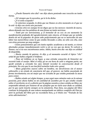 Trozos del Espejo 
- ¿Puedo llamarte otro día? -me dijo ahora poniendo una vocecita un tanto 
tierna. 
- ¡Sí! siempre que lo necesites, ya te lo he dicho. 
- ¿Y si estás ocupado? 
- Si estuviese ocupado, te diría que me llames en otro momento en el que no 
lo esté -le dije con cierto aire paciente. 
- Gracias otra vez aunque tú me digas que no las mereces -insistió de nuevo, 
ahora dejando caer las palabras de una forma un tanto nerviosa. 
- Sentí por ese nerviosismo, y el tremolar de su voz en ese momento la 
manifestación profunda del agradecimiento más sincero, al tiempo que yo notaba 
dentro de mi la pequeñez de quien sabe perfectamente que no es merecedor de una 
labor tan maravillosa como la que estaba llevando a cabo, no sólo con ella, sino 
con otras personas ya muy amigas. 
- Estos pensamientos que con tanta rapidez acudieron a mi mente, se vieron 
abortados porque inmediatamente volví a oír su voz que me decía: Te volveré a 
llamar, eso si no nos encontramos antes. Adiós, hasta otro día -me dijo en calidad 
de despedida. 
- Hasta cuando tú quieras -le dije, y al momento escuché el típico “clic” 
señal de que había colgado el teléfono. 
- Puse mi teléfono en su lugar, y una extraña sensación de bienestar me 
recorrió todo el cuerpo. Miré el reloj; ya no era hora de salir a ninguna parte; me 
quedé sentado y cerrando los ojos intenté recordar la conversación desde el 
principio. No creo que le sea tan fácil asimilar todo esto -pensé. 
- Unos golpecitos suaves sobre mi hombro, me devolvieron sin el menor 
sobresalto a un estado de conciencia del que, al parecer, me había ausentado de 
forma involuntaria; era mi mujer que me avisaba de que estaba poniendo la mesa 
para comer. 
- Había estado así algún tiempo, y aun seguí unos minutos más en la misma 
posición, pero ahora había en mí cantidad de asombro por lo que estaba viendo 
sobre el escritorio; en el, y abierto por la página sesenta y cinco estaba un libro; me 
sorprendió además por tratarse de un ejemplar que no suelo usar dada su calidad, 
por lo que suelo tenerlo siempre en la estantería. Pues bien, esa página del libro 
contiene la fotografía de una señora manipulando un tablero completo del Oui-ja; 
miré la portada del libro por no recordarlo bien, y el título era: “Tratado de las 
artes adivinatorias”. 
14 
 