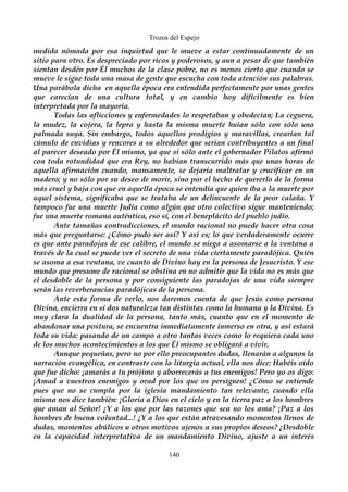 Trozos del Espejo 
medida nómada por esa inquietud que le mueve a estar continuadamente de un 
sitio para otro. Es despreciado por ricos y poderosos, y aun a pesar de que también 
sientan desdén por Él muchos de la clase pobre, no es menos cierto que cuando se 
mueve le sigue toda una masa de gente que escucha con toda atención sus palabras. 
Una parábola dicha en aquella época era entendida perfectamente por unas gentes 
que carecían de una cultura total, y en cambio hoy difícilmente es bien 
interpretada por la mayoría. 
Todas las aflicciones y enfermedades lo respetaban y obedecían; La ceguera, 
la mudez, la cojera, la lepra y hasta la misma muerte huían sólo con sólo una 
palmada suya. Sin embargo, todos aquellos prodigios y maravillas, crearían tal 
cúmulo de envidias y rencores a su alrededor que serían contribuyentes a un final 
al parecer deseado por Él mismo, ya que si sólo ante el gobernador Pilatos afirmó 
con toda rotundidad que era Rey, no habían transcurrido más que unas horas de 
aquella afirmación cuando, mansamente, se dejaría maltratar y crucificar en un 
madero; y no sólo por su deseo de morir, sino por el hecho de quererlo de la forma 
más cruel y baja con que en aquella época se entendía que quien iba a la muerte por 
aquel sistema, significaba que se trataba de un delincuente de la peor calaña. Y 
tampoco fue una muerte Judía como algún que otro colectivo sigue manteniendo; 
fue una muerte romana auténtica, eso sí, con el beneplácito del pueblo judío. 
Ante tamañas contradicciones, el mundo racional no puede hacer otra cosa 
más que preguntarse: ¿Cómo pudo ser así? Y así es; lo que verdaderamente ocurre 
es que ante paradojas de ese calibre, el mundo se niega a asomarse a la ventana a 
través de la cual se puede ver el secreto de una vida ciertamente paradójica. Quién 
se asoma a esa ventana, ve cuanto de Divino hay en la persona de Jesucristo. Y ese 
mundo que presume de racional se obstina en no admitir que la vida no es más que 
el desdoble de la persona y por consiguiente las paradojas de una vida siempre 
serán las reverberancias paradójicas de la persona. 
Ante esta forma de verlo, nos daremos cuenta de que Jesús como persona 
Divina, encierra en sí dos naturaleza tan distintas como la humana y la Divina. Es 
muy clara la dualidad de la persona, tanto más, cuanto que en el momento de 
abandonar una postura, se encuentra inmediatamente inmerso en otra, y así estará 
toda su vida: pasando de un campo a otro tantas veces como lo requiera cada uno 
de los muchos acontecimientos a los que Él mismo se obligará a vivir. 
Aunque pequeñas, pero no por ello preocupantes dudas, llenarán a algunos la 
narración evangélica, en contraste con la liturgia actual, ella nos dice: Habéis oído 
que fue dicho: ¡amarás a tu prójimo y aborrecerás a tus enemigos! Pero yo os digo: 
¡Amad a vuestros enemigos y orad por los que os persiguen! ¿Cómo se entiende 
pues que no se cumpla por la iglesia mandamiento tan relevante, cuando ella 
misma nos dice también: ¡Gloria a Dios en el cielo y en la tierra paz a los hombres 
que aman al Señor! ¿Y a los que por las razones que sea no los ama? ¡Paz a los 
hombres de buena voluntad...! ¿Y a los que están atravesando momentos llenos de 
dudas, momentos abúlicos u otros motivos ajenos a sus propios deseos? ¿Desdoble 
en la capacidad interpretativa de un mandamiento Divino, ajuste a un interés 
140 
 