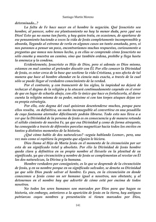 Santiago Martín Moreno 
determinado...? 
La falta de Fe hace nacer en el hombre la negación. Qué Jesucristo sea 
hombre, al parecer, sobre ese planteamiento no hay la menor duda, pero ¡qué sea 
Dios! Esto ya no suena tan fuerte, y hay quien trata, en ocasiones, de apartarse de 
ese pensamiento haciendo a veces la vida de Jesús completamente incomprensible y 
absurda, llegando al extremo de verla en algunos casos un tanto amañada, pero, si 
nos paramos a pensar un poco, encontraríamos muchas respuestas, curiosamente a 
preguntas que nunca nos hemos hecho, y en ellas se comprende cómo Jesucristo no 
sólo enseña y muestra un camino, sino que también ordena, prohíbe y llega hasta 
la amenaza y la condena. 
Evidentemente, Jesucristo es Hijo de Dios, pero si además es Dios mismo, 
estamos en mal camino al pretender discutir con Él. Por ello conocer la Divinidad 
de Jesús, es estar cerca de la base que sostiene la vida Cristiana, y nos afecta de tal 
manera que hace al hombre ahondar en la ciencia más exacta, a través de la cual 
sólo se puede llegar al verdadero conocimiento de la verdad. 
Por el contrario, y con transcurrir de los siglos, la impiedad no dejará de 
rechazar el dogma de la religión y la atacará continuadamente cayendo en el error 
de que en lugar de echarla abajo, con ello lo único que hace es fortalecerla, al darse 
cuenta la religión misma de su poder, máxime si con tan torpes ataques dejan ver 
su propia estrategia. 
Por ello, este dogma del cual quisieran desentenderse muchos, porque para 
ellos resulta, en definitiva, un sueño inconseguible al convertirse en una pesadilla 
de cuyo fantasma aterrador difícilmente podrán librarse. Todo esto nos lleva a a 
ver que la Divinidad de la persona de Jesús es en consecuencia y de manera rotunda 
el sólido cimiento de nuestra Fe, ya que esa Divinidad y como de forma atrayente, 
ha conseguido a través de diferentes parcelas magnetizar hacia todos los envites en 
tantos y distintos momentos de la historia. 
¿Qué cómo hablo de dos naturalezas? -seguía hablando Leonor-, pero, una 
vez más como si repitiera la pregunta que alguien le hiciera. 
Dios llama al Hijo de María Jesús en el momento de la circuncisión por ser 
esta de un significado total y absoluto. Por ello la Divinidad de Jesús hombre 
queda clara y definitiva en su propio nombre al llevarlo en la plenitud de su 
significado, ya que circuncisión y nombre de Jesús se complementan al revelar en Él 
las dos naturalezas, la Divina y la humana. 
Hombre verdadero por consiguiente, es lo que se desprende de la circuncisión 
de Jesús, y en su nombre porque en su significado salvador, se denota su Divinidad 
ya que sólo Dios puede salvar al hombre. Es pues, en la circuncisión en donde 
conocemos a Jesús como un ser humano igual a nosotros, nos obstante, y al 
detenernos en el nombre hay que advertir de cómo está por encima de todos 
nosotros. 
No todos los seres humanos son marcados por Dios para que hagan su 
historia, sin embargo, anteriores a la aparición de Jesús en la tierra, hay antiguos 
patriarcas cuyos nombres y presentación si tienen marcados por Dios, 
141 
 