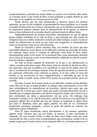 Trozos del Espejo 
comportamientos y destinos de cuanto deben ser y hacer en la historia. Más tarde, 
es el propio Jesús el que recibe de Dios el más profundo y amplio detalle de cual 
tiene que ser su conducta en el transcurso de su vida. 
Puede decirse, que los más afortunados y dichosos fueron los mismos 
apóstoles, ya que les fue brindada la oportunidad de hacer proliferar en el mundo 
el nombre de Jesucristo. En el Nuevo Testamento, que es el auténtico testimonio de 
su trayectoria pública, siempre bajo la interpretación de la iglesia, se observa 
cómo se hace referencia de su nombre desde la primera hasta la última línea. 
Independientemente de cuantas maravillas contemplaron los que de alguna 
forma estaban alrededor de la vida de Jesús, y aun pasando por alto cuanto de 
milagroso hay en su haber altamente avalado por fieles testigos, es justo reconocer 
todas las afirmaciones de Jesús ya que estas son categóricas y extraordinarias 
tanto en sus formas como en sus circunstancias. 
Desde la Creación y hasta nuestros días, son muchos los locos que han 
pretendido afirmarse como dioses en los diferentes órdenes ya conocidos de todos, 
sin embargo, llegar hasta el extremo de afirmarlo como Jesús lo hizo, nadie, 
absolutamente nadie lo ha hecho. Él se proclamó Dios como dominador absoluto 
de la vida y de la muerte, y este es un acontecimiento calificado no sólo de extraño, 
sino de insólito e inaudito. 
De toda la forma singular de Jesucristo en lo que a sus afirmaciones se 
refiere, cuando se proclama como Dios único, tiene la valentía de decirlo no sólo a 
sus apóstoles, sino que en público se lo manifiesta al resto de los judíos entre los 
que se encontrarán sus enemigos mismos. Fuera de aquellas fronteras y a través de 
sus apóstoles utilizando como vehículo su iglesia, se lo hace saber al resto del 
mundo, y esa aseveración la hace categóricamente a sabiendas de que en un 
momento dado se puede volver contra Él en armas de su propio pueblo, como así 
sucedió. 
Por ello, el poder de la mente puede ser un laberinto cuando no hay dominio 
sobre ella, por lo que se puede producir un choque entre pensamiento y acto. Ello 
hace extraordinaria la contradicción de Jesucristo. Queda claro pues, que aun 
siendo sólo Él, el único que conoce mejor que nadie su propio desarrollo, nos da a 
entender que en ningún momento se dé abierta categoría a nadie, más si antes no se 
han contrastado sus ideas y pensamientos con sus actos. Sin embargo, hay 
momentos extraños en la vida de Jesucristo, cuando Él mismo y a sus apóstoles le 
pregunta: ¿Quién dice el pueblo que soy yo? Aunque la respuesta es: ¡Unos dicen 
que Juan el Bautista, otros que algún profeta! No deja de ser ciertamente 
incoherente semejante pregunta... ¿Acaso la gente del pueblo no conocía con 
suficiencia a Juan el Bautista? 
Pero Él sigue insistiendo, ahora directamente a los mismos apóstoles: 
¿Quién creéis vosotros que soy yo? Pedro, al parecer, el más convencido le 
responde: ¡Tú eres nuestro Cristo, el Hijo de Dios vivo! Pedro tenía que estar 
convencido de ello, y entre otros acontecimientos que presenciara, estaba el de su 
propia suegra; pero lo más curioso de la respuesta debe ser, o al menos parece ser el 
142 
 