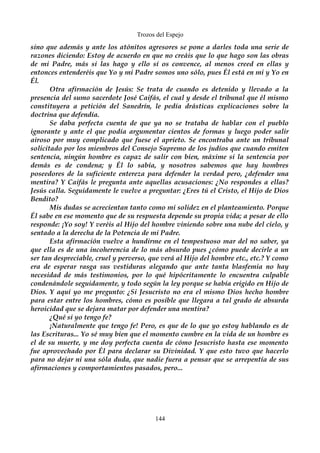 Trozos del Espejo 
sino que además y ante los atónitos agresores se pone a darles toda una serie de 
razones diciendo: Estoy de acuerdo en que no creáis que lo que hago son las obras 
de mi Padre, más si las hago y ello sí os convence, al menos creed en ellas y 
entonces entenderéis que Yo y mi Padre somos uno sólo, pues Él está en mi y Yo en 
Él. 
Otra afirmación de Jesús: Se trata de cuando es detenido y llevado a la 
presencia del sumo sacerdote José Caifás, el cual y desde el tribunal que él mismo 
constituyera a petición del Sanedrín, le pedía drásticas explicaciones sobre la 
doctrina que defendía. 
Se daba perfecta cuenta de que ya no se trataba de hablar con el pueblo 
ignorante y ante el que podía argumentar cientos de formas y luego poder salir 
airoso por muy complicado que fuese el aprieto. Se encontraba ante un tribunal 
solicitado por los miembros del Consejo Supremo de los judíos que cuando emiten 
sentencia, ningún hombre es capaz de salir con bien, máxime si la sentencia por 
demás es de condena; y Él lo sabía, y nosotros sabemos que hay hombres 
poseedores de la suficiente entereza para defender la verdad pero, ¿defender una 
mentira? Y Caifás le pregunta ante aquellas acusaciones: ¿No respondes a ellas? 
Jesús calla. Seguidamente le vuelve a preguntar: ¿Eres tú el Cristo, el Hijo de Dios 
Bendito? 
Mis dudas se acrecientan tanto como mi solidez en el planteamiento. Porque 
Él sabe en ese momento que de su respuesta depende su propia vida; a pesar de ello 
responde: ¡Yo soy! Y veréis al Hijo del hombre viniendo sobre una nube del cielo, y 
sentado a la derecha de la Potencia de mi Padre. 
Esta afirmación vuelve a hundirme en el tempestuoso mar del no saber, ya 
que ella es de una incoherencia de lo más absurdo pues ¿cómo puede decirle a un 
ser tan despreciable, cruel y perverso, que verá al Hijo del hombre etc., etc.? Y como 
era de esperar rasga sus vestiduras alegando que ante tanta blasfemia no hay 
necesidad de más testimonios, por lo qué hipócritamente lo encuentra culpable 
condenándole seguidamente, y todo según la ley porque se había erigido en Hijo de 
Dios. Y aquí yo me pregunto: ¿Si Jesucristo no era el mismo Dios hecho hombre 
para estar entre los hombres, cómo es posible que llegara a tal grado de absurda 
heroicidad que se dejara matar por defender una mentira? 
¿Qué si yo tengo fe? 
¡Naturalmente que tengo fe! Pero, es que de lo que yo estoy hablando es de 
las Escrituras... Yo sé muy bien que el momento cumbre en la vida de un hombre es 
el de su muerte, y me doy perfecta cuenta de cómo Jesucristo hasta ese momento 
fue aprovechado por Él para declarar su Divinidad. Y que esto tuvo que hacerlo 
para no dejar ni una sóla duda, que nadie fuera a pensar que se arrepentía de sus 
afirmaciones y comportamientos pasados, pero... 
144 
 